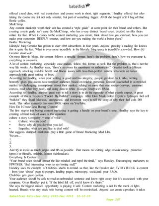 Babelfish Articles July 2015-Dec 2015 10-12-15
Page 207
offered a real class, with real curriculum and course work in short, tight segments. Handley offered that after
taking the course she felt not only smarter, but part of something bigger. AND she bought a $18 bag of Blue
Bottle coffee.
MailChimp
Any content marketer worth their salt has created a “style guide” at some point for their brand and writers. But
creating a style guide isn’t easy. So MailChimp, who has a very distinct brand voice, decided to offer theirs
online for free. When it comes to the content marketing you create, think about how you can lead, how you can
make your customers DEEPLY smarter, and how are you making the world a better place?
Bolder Marketing
Lifestyle blog Greatist has grown to over 10M subscribers in four years. Anyone growing a mailing list knows
this is quite the feat. What is even more incredible is the lifestyle blog space is incredibly crowded. How did
Greatist stand out?
On most lifestyle blogs, the content follows a specific format: here’s the problem, here’s how we overcame it,
everything is awesome.
A lot of content marketing, especially case studies, follow this format as well. But the problem is, that’s not the
way life works. As Handley says, “there’s no room for messiness or authenticity.” Greatist took a different
approach, attacking real-life health and fitness issues with less-than-perfect writers who took an honest
approach with great writing to boot.
According to Handley, when your writing is good and has integrity, people gravitate to it. Also, writing
honestly gives you access to a narrower audience based on reliable personas. Greatist succeeded in a crowded
market by challenging assumptions about their market, relying on more than one source (surveys, customer
convos, read what they read), and using data to refine (Google Analytics/CRMs).
According to Handley, another great way to tell a story is to do the opposite of what people expect. A great
example of this is Toyota’s “Fueled By Bullshit” campaign. After Elon Musk called Toyota’s hydrogen fuel cell
“bullshit” they found hilarious, unexpected, and irreverent ways to tell the story of why their fuel cells DO
work. This video currently has over 800K views on YouTube.
How Do I Create Less Boring Content?
The first step to less boring content marketing is getting a handle on your brand’s tone. Handley says the key to
creating a brand tone of voice is this equation:
culture x story x empathy = tone of voice
• Culture: who are you?
• Story: why do you do what you do?
• Empathy: what are you like to deal with?
She suggests stumped marketers play a little game of Brand Marketing Mad Libs.
We are…
1.
2.
3.
And try to avoid as much jargon and BS as possible. That means no: cutting edge, revolutionary, proactive
(gross) or friendly, reliable, honest (tablestakes).
Everything Is Content
“Your brand voice should attract the like-minded and repel the timid,” says Handley. Encouraging marketers to
FIWTSBS: “find interesting ways to say boring stuff.”
Handley uses the example of Chubbies shorts to remind us that, like the Freaker site, EVERYTHING is content
– from your “about” page to popups, landing pages, microcopy, social,and your FAQs.
Chubbies gets great content.
Your audience should be able to read an unbranded sentence and know right away that it’s associated with your
company. Or as Handley put it: “if the label fell off, you’d know it’s theirs.”
She says the biggest missed opportunity is playing it safe. Content marketing is not for the meek or light-
hearted. Brands who stay stuck with boring content will be overlooked. Anyone can create a product, it takes
 