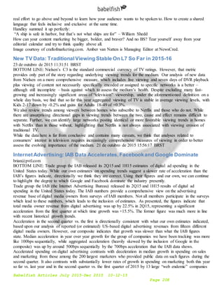 Babelfish Articles July 2015-Dec 2015 10-12-15
Page 208
real effort to go above and beyond to learn how your audience wants to be spoken to. How to create a shared
language that feels inclusive and exclusive at the same time.
Handley summed it up perfectly:
“A ship is safe in harbor, but that’s not what ships are for” – William Shedd
How can your content marketing be bigger, bolder, and braver? And no BS? Tear yourself away from your
editorial calendar and try to think quality above all.
Image courtesy of craftofmarketing.com. Amber van Natten is Managing Editor at NewsCred.
New TV Data: TraditionalViewing Stable On L7 So Far in 2015-16
23 de outubro de 2015 11:31:51 BRST
BOTTOM LINE: Nielsen’s C3 is the standard commercial currency of TV ratings. However, that metric
provides only part of the story regarding underlying viewing trends for the medium. Our analysis of new data
from Nielsen on a more comprehensive measure, which includes live viewing and seven days of DVR playback
plus viewing of content not necessarily specifically encoded or assigned to specific networks is a better –
although still incomplete – basis against which to assess the medium’s health. Despite excluding many fast-
growing and increasingly significant areas of “television” viewership, under the aforementioned definition on a
whole day basis, we find that so far this year aggregated viewing of TV is stable in average viewing levels, with
Kids 2-17 down by -0.2% and gains for Adults 18-49 of +0.3%.
We also review trends among viewers between homes who subscribe to Netflix and those who do not. While
there are unsurprising directional gaps in viewing trends between the two, cause and effect remains difficult to
separate. Further, we can identify large networks posting identical or more favorable viewing trends in homes
with Netflix than in those without, highlighting that Netflix is not always associated with viewing erosion of
traditional TV.
While the data here is far from conclusive and contains many caveats, we think that analyses related to
consumers’ interest in television requires increasingly comprehensive measures of viewing in order to better
assess the evolving importance of the medium. 21 de outubro de 2015 15:56:17 BRST
InternetAdvertising: IAB Data Accelerates,Facebookand Google Dominate
brian@pvtl.com
BOTTOM LINE: Trade group the IAB released its 2Q15 and 1H15 estimates of digital ad spending in the
United States today. While our own estimates on spending trends suggest a slower rate of acceleration than the
IAB’s figures indicate, directionally we think they are correct. Using their figures and our own, we can continue
to highlight the degree to which Google and Facebook dominate the industry presently.
Trade group the IAB (the Internet Advertising Bureau) released its 2Q15 and 1H15 results of digital ad
spending in the United States today. The IAB numbers provide a comprehensive view on the advertising
revenue base of digital media owners from surveys of IAB members. Not all members participate in the surveys
which lead to these numbers, which leads to the inclusion of estimates. As presented, the figures indicate that
total media owner revenue from digital advertising was up by 22.5% in 2Q15, representing a significant
acceleration from the first quarter at which time growth was +15.5%. The former figure was much more in line
with recent historical growth trends.
Acceleration in the second quarter vs. the first is directionally consistent with what our own estimates indicated,
based upon our analysis of reported (or estimated) US-based digital advertising revenues from fifteen different
digital media owners. However, our composite indicates that growth was slower than what the IAB figures
state. Median acceleration in year over year growth for the group of companies we have been tracking was more
like 100bps sequentially, while aggregated acceleration (heavily skewed by the inclusion of Google in the
composite) was up by around 500bps sequentially by the 700bps acceleration that the IAB data shows.
Accelerated spending on digital advertising contrasts with deceleration in median growth in spending on sales
and marketing from those among the 200 largest marketers who provided public data on such figures during the
second quarter. It also contrasts with substantially lower rates of growth in spending on marketing both this year
so far vs. last year and in the second quarter vs. the first quarter of 2015 by 13 large “web endemic” companies
 