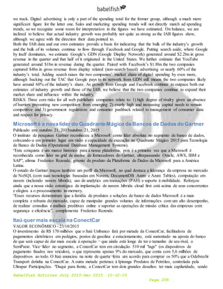 Babelfish Articles July 2015-Dec 2015 10-12-15
Page 209
we track. Digital advertising is only a part of the spending total for the former group, although a much more
significant figure for the latter one. Sales and marketing spending trends will not directly match ad spending
trends, so we recognize some room for interpretation in the figures we have estimated. On balance, we are
inclined to believe that actual industry growth was probably not quite as strong as the IAB figures show,
although we agree with the direction their data pointed to.
Both the IAB data and our own estimates provide a basis for indicating that the bulk of the industry’s growth
and the bulk of its volumes continue to flow through Facebook and Google. Putting search aside, where Google
by itself dominates, we estimate Google’s GDN (Google Display Network) generated around $2.2bn in gross
revenue in the quarter and that half of it originated in the United States. We further estimate that YouTube
generated around $1bn in revenue during the quarter. Paired with Facebook’s $1.8bn the two companies
captured $4bn in gross revenue from display related (non-search-based) advertising or nearly 60% of the
industry’s total. Adding search raises the two companies’ market share of digital spending by even more,
although backing out the TAC that Google pays to its network from GDN still means the two companies likely
have around 60% of the industry’s share. As growth from Google and Facebook continue to outpace both our
estimates of industry growth and those of the IAB, we believe that the two companies continue to expand their
market share and influence within the industry.
RISKS. Three core risks for all web publishers companies relate to: 1) high degree of rivalry given an absence
of barriers preventing new competition from emerging 2) overly high and increasing capital needs to remain
competitive and 3) government regulations and consumer pushback related to management of consumer data
and respect for privacy.
Microsofté a nova líder do QuadranteMágico de Bancos de Dados do Gartner
Publicado em: outubro 21, 2015outubro 21, 2015
O instituto de pesquisas Gartner reconheceu a Microsoft como líder absoluta no segmento de banco de dados,
colocando-a em primeiro lugar em visão e capacidade de execução no Quadrante Mágico 2015 para Tecnologia
de Banco de Dados (Operational Database Management Systems).
“Esta conquista é um marco histórico para a nossa plataforma, pois é a primeira vez que a Microsoft é
reconhecida como líder no grid de análise de fornecedores do Gartner, ultrapassando Oracle, AWS, IBM e
SAP”, afirma Frederico Rezende, gerente de produto da Plataforma de Dados da Microsoft para a América
Latina.
O estudo do Gartner traçou também um perfil da Microsoft, no qual destaca a liderança da empresa no mercado
de NoSQL (com suas tecnologias baseadas em Nuvem, DocumentDB Azure e Azure Tables), computação em
nuvem (incluindo nuvem híbrida), uso de analytics em transações (PAH) e suporte à mobilidade. Reforçou
ainda que a nossa visão estratégica de implantação de nuvem híbrida cloud first está acima de seus concorrentes
e elogiou a o processamento in-memory.
“Esses recursos demonstram que a família de produtos e soluções de banco de dados Microsoft é a mais
completa e robusta do mercado, capaz de manipular grandes volumes de informações com um alto desempenho,
de realizar consultas e análises preditivas online e suportar as operações de missão crítica das empresas com
segurança e eficiência”, complementa Frederico Rezende.
Itaú quer mais escala na ConectCar
VALOR ECONÔMICO - 23/10/2015
O investimento de R$ 170 milhões que o Itaú Unibanco fará por metade da ConectCar, facilitadora de
pagamentos eletrônicos em pedágios, postos de gasolina e estacionamento, está sustentado na aposta do banco
de que será capaz de dar mais escala à operação ¬ que ainda está longe de ter o tamanho de seu rival, o
SemParar. Vice¬líder no segmento, a ConectCar tem em circulação 510 mil "tags" (os dispositivos de
pagamento fixados nos veículos), o que representa apenas 9% do mercado, que conta com 5,6 milhões de
dispositivos ao todo. O Itaú anunciou na noite de quarta¬feira um acordo para comprar os 50% que a Odebrecht
Transport detinha na ConectCar. A outra metade pertence à Ipiranga Produtos de Petróleo, controlada pela
Ultrapar Participações. "Daqui para frente, a ConectCar tem dois grandes desafios: ter mais capilaridade, sendo
 