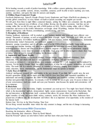 Babelfish Articles July 2015-Dec 2015 10-12-15
Page 21
We're heading towards a world of perfect knowledge. With a trillion sensors gathering data everywhere
(autonomous cars, satellite systems, drones, wearables, cameras), you'll be able to know anything you want,
anytime, anywhere, and query that data for answers and insights.
4. 8 Billion Hyper-Connected People
Facebook (Internet.org), SpaceX, Google (Project Loon), Qualcomm and Virgin (OneWeb) are planning to
provide global connectivity to every human on Earth at speeds exceeding one megabit per second.
We will grow from three to eight billion connected humans, adding five billion new consumers into the global
economy. They represent tens of trillions of new dollars flowing into the global economy. And they are not
coming online like we did 20 years ago with a 9600 modem on AOL. They're coming online with a 1 Mbps
connection and access to the world's information on Google, cloud 3D printing, Amazon Web Services,
artificial intelligence with Watson, crowdfunding, crowdsourcing, and more.
5. Disruption of Healthcare
Existing healthcare institutions will be crushed as new business models with better and more efficient care
emerge. Thousands of startups, as well as today's data giants (Google, Apple, Microsoft, SAP, IBM, etc.) will
all enter this lucrative $3.8 trillion healthcare industry with new business models that dematerialize, demonetize
and democratize today's bureaucratic and inefficient system.
Biometric sensing (wearables) and AI will make each of us the CEOs of our own health. Large-scale genomic
sequencing and machine learning will allow us to understand the root cause of cancer, heart disease and
neurodegenerative disease and what to do about it. Robotic surgeons can carry out an autonomous surgical
procedure perfectly (every time) for pennies on the dollar. Each of us will be able to regrow a heart, liver, lung
or kidney when we need it, instead of waiting for the donor to die.
6. Augmented and Virtual Reality
Billions of dollars invested by Facebook (Oculus), Google (Magic Leap), Microsoft (Hololens), Sony,
Qualcomm, HTC and others will lead to a new generation of displays and user interfaces.
The screen as we know it — on your phone, your computer and your TV — will disappear and be replaced by
eyewear. Not the geeky Google Glass, but stylish equivalents to what the well-dressed fashionistas are wearing
today. The result will be a massive disruption in a number of industries ranging from consumer retail, to real
estate, education, travel, entertainment, and the fundamental ways we operate as humans.
7. Early Days of JARVIS
Artificial intelligence research will make strides in the next decade. If you think Siri is useful now, the next
decade's generation of Siri will be much more like JARVIS from Iron Man, with expanded capabilities to
understand and answer. Companies like IBM Watson, DeepMind and Vicarious continue to hunker down and
develop next-generation AI systems. In a decade, it will be normal for you to give your AI access to listen to all
of your conversations, read your emails and scan your biometric data because the upside and convenience will
be so immense.
8. Blockchain
If you haven't heard of the blockchain, I highly recommend you read up on it. You might have heard of bitcoin,
which is the decentralized (global), democratized, highly secure cryptocurrency based on the blockchain. But
the real innovation is the blockchain itself, a protocol that allows for secure, direct (without a middleman),
digital transfers of value and assets (think money, contracts, stocks, IP). Investors like Marc Andreesen have
poured tens of millions into the development and believe this is as important of an opportunity as the creation of
the Internet itself.
Bottom Line: We Live in the Most Exciting Time Ever
We are living toward incredible times where the only constant is change, and the rate of change is increasing.
Replacing Personas With Characters
Resolving the destructive effects of Personas.
Actors rehearsing their characters. Photo by David Bukach
Read the Persona* (please see note below) below and then learn what your brain does.
 