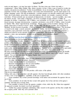 Babelfish Articles July 2015-Dec 2015 10-12-15
Page 210
aceita em mais lugares, e ter uma base maior de clientes. São duas coisas que o banco tem muito a
complementar", afirma Milton Maluhy Filho, diretor executivo do Itaú. A ideia é que a ConectCar vá além das
estradas e dos postos de combustível. Na lista de possibilidades de uso da tecnologia, Maluhy lista itens como
pagamento de Zona Azul, de pedágios urbanos e um avanço para estacionamentos que não sejam apenas os de
grandes shoppings centers. Pelo lado da distribuição, o produto passará a ser oferecido também pelos canais do
banco, não só para clientes pessoa física como para empresas, mirando, por exemplo, os gestores de frotas
rodoviárias. O banco pretende usar sua operação de financiamento de veículos ¬ que tem encolhido, mas é uma
das maiores do país ¬ para vender o dispositivo. Em 2014, os pedágios do país somaram 1,6 bilhão de
passagens de veículos, o equivalente a R$ 15 bilhões, com crescimento de 10% ante o ano anterior. Como 25%
dessas travessias são pagas eletronicamente, o segmento movimentou cerca de R$ 3,7 bilhões, estima Leocadio
de Almeida Filho, diretor¬superintendente da Ipiranga. "Mesmo dentro da base de clientes Ipiranga, há um
grande espaço para a ConectCar crescer", afirma Almeida Filho. Ele cita, por exemplo, que o programa de
fidelidade da rede de postos de gasolina, o "KM de Vantagens", tem 19 milhões de associados. "Não há porque
o ConectCar não atingir o mesmo potencial", diz. Segundo Maluhy, não houve concorrência pelo ativo e a
expectativa é que a aprovação ocorra logo. "A Odebrecht teve um papel muito importante em pavimentar a
entrada da ConectCar em um mercado em que havia exclusividade. Mas os desafios da ConectCar foram
mudando e vimos uma oportunidade de entrar em um segmento que já estávamos olhando".
Why is it so hard to find the perfectagency in a pitch?
Posted on October 14, 2015 by Darren Woolley
This post is by Darren Woolley, Founder of TrinityP3. With his background as analytical scientist and creative
problem solver, Darren brings unique insights and learnings to the marketing process. He is considered a global
thought leader on agency remuneration, search and selection and relationship optimisation.
In a recent discussion on a creative pitch, the procurement team informed me that they needed to go to open
tender as this was the mandated approach for the organisation. I pointed out the shortcomings of the open tender
approach for selecting agencies and provided them this link to this article I had written on this topic.
But more convincing than all of the reasons not to run an open tender was demonstrating to them the breadth
and depth of information we have on thousands of agencies of many different types in the TrinityP3 Agency
Register. You can read more about the Agency Register here.
What are the alternatives?
Apart from running an open tender, there are a few alternatives to try out including:
1. Go online and check out industry directories
2. Contact Industry bodies for recommendations
3. Read the Trade press to see who are in the headlines
4. Search and check out a few agency websites
5. Ask colleagues and peers for recommendations
6. Send an RFI and ask the agencies
There is an article from back in 2012 that provides a full review of the options.
What do our competitors do?
Talking with some of our competitors and with agencies who have been through pitches with other consultants
we have a view of our competitors’ capabilities in this area. It appears that:
1. Some consultants rely on their personal knowledge of the market and recommend the agencies that are
top of mind
2. Some consultants do not make the time to meet with agencies face to face and rely on the agency’s
reputation and trade press coverage alone
3. One consultant is known to have the agencies complete a form, which they file. Others have upgraded
this approach to include the details in an Excel spreadsheet
4. Another has a group of graduates undertaking online research on the agencies and they then compile this
into an agency profile which they sell to potential clients
 