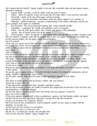Babelfish Articles July 2015-Dec 2015 10-12-15
Page 211
But it appears that the TrinityP3 Agency Register is the only fully searchable online site that captures agency
information including:
1. Contact details – provides us with the details of the key point of contact
2. Offices – allows for agencies to have one record with all of their offices or one record for each office
3. Ownership – details on the size of the agency and the ownership
4. Associations – lists the associations and industry bodies the agency supports or is a member of
5. Philosophy / Market Positioning – provides an understanding of the culture, philosophy and how the
agency positions itself against its competitors
6. Key Personnel – lists all key personnel including links to their LinkedIn profiles
7. Capabilities – a prioritised list of skills and capabilities across 12 categories
8. Clients – lists all of the agency clients, their category and duration of the relationship
9. Awards – lists all current awards won by the agency
10. Work examples – allows the agencies to either upload work or provide links to examples of agency work
Plus our TrinityP3 consultants meet with the agencies face-to-face on a regular basis to check the details and
provide personal insights into the agency culture and performance.
See it for yourself
Check with your agency to see if they are registered on the TrinityP3 Agency Register. Or if you want to see it
for yourself, let us know. We are happy to do a market search to your brief so that you do not have to go to open
tender, or miss an agency that just may be right for you just because you don’t know about them.
Let us know.
Video Transcript:
Over the past decade we have heavily invested time and money in our online agency register to ensure we have
the most comprehensive and up to date information on the agencies and suppliers in each market.
This agency register contains information and details on agency key personnel, capabilities, clients, work,
awards and financials. It also has observations and notes from the TrinityP3 consultants who visit agencies
every week or work with agencies on reviews and negotiations.
So why do we do this?
Because the agency landscape, across all disciplines, is too large and complex to be left to someone’s memory
or their opinion.
We use this agency register to ensure we provide the widest breadth of the market for consideration and not
simply a handful of agencies that come to mind.
Try this quick exercise. Write down the name of eight experiential agencies in your market.
No?
How about six media agencies that do not have conflicts with your business?
Harder than it seems. (Isn’t it?)
A bank approached us to help them find a specialist agricultural agency.
But they had no money. (Unusual for a bank?) So instead they prepared the list themselves from the advice and
recommendations of staff and colleagues.
The list took almost a month to prepare and in the end they had seven agencies on their list.
But it was a waste of time.
Of the seven agencies recommended to them as agribusiness agencies, four had banking conflicts (go figure)
and three did not even have agricultural experience. Leaving them with their incumbent.
So sure, you can make a list of agencies yourself.
But if you want the most comprehensive search of agencies suitable for your needs, no matter what the
discipline, we can help you.
We don’t do it for free, because it is our business.
But we will make sure it is worth every cent.
(By the way – we found four, but they were the right four)
Find out more about the TrinityP3 Agency Register here
 