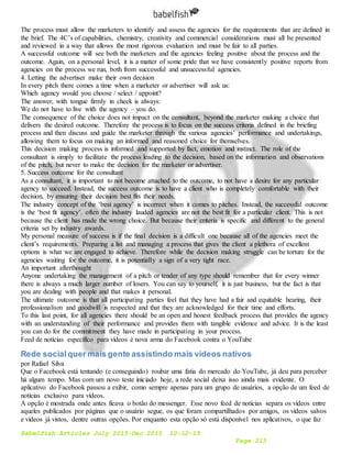 Babelfish Articles July 2015-Dec 2015 10-12-15
Page 213
The process must allow the marketers to identify and assess the agencies for the requirements that are defined in
the brief. The 4C’s of capabilities, chemistry, creativity and commercial considerations must all be presented
and reviewed in a way that allows the most rigorous evaluation and must be fair to all parties.
A successful outcome will see both the marketers and the agencies feeling positive about the process and the
outcome. Again, on a personal level, it is a matter of some pride that we have consistently positive reports from
agencies on the process we run, both from successful and unsuccessful agencies.
4. Letting the advertiser make their own decision
In every pitch there comes a time when a marketer or advertiser will ask us:
Which agency would you choose / select / appoint?
The answer, with tongue firmly in cheek is always:
We do not have to live with the agency – you do.
The consequence of the choice does not impact on the consultant, beyond the marketer making a choice that
delivers the desired outcome. Therefore the process is to focus on the success criteria defined in the briefing
process and then discuss and guide the marketer through the various agencies’ performance and undertakings,
allowing them to focus on making an informed and reasoned choice for themselves.
This decision making process is informed and supported by fact, emotion and instinct. The role of the
consultant is simply to facilitate the process leading to the decision, based on the information and observations
of the pitch, but never to make the decision for the marketer or advertiser.
5. Success outcome for the consultant
As a consultant, it is important to not become attached to the outcome, to not have a desire for any particular
agency to succeed. Instead, the success outcome is to have a client who is completely comfortable with their
decision, by ensuring their decision best fits their needs.
The industry concept of the ‘best agency’ is incorrect when it comes to pitches. Instead, the successful outcome
is the ‘best fit agency’. often the industry lauded agencies are not the best fit for a particular client. This is not
because the client has made the wrong choice. But because their criteria is specific and different to the general
criteria set by industry awards.
My personal measure of success is if the final decision is a difficult one because all of the agencies meet the
client’s requirements. Preparing a list and managing a process that gives the client a plethora of excellent
options is what we are engaged to achieve. Therefore while the decision making struggle can be torture for the
agencies waiting for the outcome, it is potentially a sign of a very tight race.
An important afterthought
Anyone undertaking the management of a pitch or tender of any type should remember that for every winner
there is always a much larger number of losers. You can say to yourself, it is just business, but the fact is that
you are dealing with people and that makes it personal.
The ultimate outcome is that all participating parties feel that they have had a fair and equitable hearing, their
professionalism and goodwill is respected and that they are acknowledged for their time and efforts.
To this last point, for all agencies there should be an open and honest feedback process that provides the agency
with an understanding of their performance and provides them with tangible evidence and advice. It is the least
you can do for the commitment they have made in participating in your process.
Feed de notícias específico para vídeos é nova arma do Facebook contra o YouTube
Rede socialquer mais gente assistindo mais vídeos nativos
por Rafael Silva
Que o Facebook está tentando (e conseguindo) roubar uma fatia do mercado do YouTube, já deu para perceber
há algum tempo. Mas com um novo teste iniciado hoje, a rede social deixa isso ainda mais evidente. O
aplicativo do Facebook passou a exibir, como sempre apenas para um grupo de usuários, a opção de um feed de
notícias exclusivo para vídeos.
A opção é mostrada onde antes ficava o botão do messenger. Esse novo feed de notícias separa os vídeos entre
aqueles publicados por páginas que o usuário segue, os que foram compartilhados por amigos, os vídeos salvos
e vídeos já vistos, dentre outras opções. Por enquanto esta opção só está disponível nos aplicativos, o que faz
 