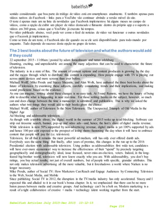 Babelfish Articles July 2015-Dec 2015 10-12-15
Page 214
sentido considerando que boa parte do tráfego de vídeo está em smartphones atualmente. E também apenas para
vídeos nativos do Facebook – links para o YouTube vão continuar abrindo a versão móvel do site.
O teste é apenas mais um na lista de novidades que Facebook implementou há alguns meses no campo de
vídeos, como a opção de exibir um player de vídeo destacado e flutuante dentro do próprio app e o suporte a
vídeos em 360 graus, coisas que o YouTube já executa há tempos.
No vídeo publicado abaixo, você pode ver como o feed de notícias de vídeo vai funcionar e outras novidades
que o Faceook já implementou.
Como se trata de um teste, o Facebook não diz quando ou se ele será disponibilizado para todo mundo por
enquanto. Tudo depende do sucesso desta opção no grupo de testes.
The 3 best books aboutthe future of television and whatthe authorswould add
if they could
22 september 2015 - 11:00am | posted by adam flomenbaum and natan edelsburg
Daunting, exciting, and unpredictable are among the many adjectives that can be used to characterize the future
of television.
The industry is in a state of flux. The amount of content options and content producers is growing by the day
and the means through which to distribute this content is expanding. How people engage with TV is playing out
across more devices and more screens than ever before.
Michael Wolff, Mike Proulx and Stacey Shepatin, and Alan Wolk, have authored the three best books about the
future of television by examining these subjects, carefully considering trends and their implications, and making
sound predictions based on the evidence.
As one can imagine, writing about these changes is no easy task. At Found Remote, we have the luxury of being
able to describe what is happening in near real-time. For those writing books on the subject, however, so much
can and does change between the time a manuscript is submitted and publication. This is why we asked the
authors what two things they would add to their books given the chance:
Michael Wolff, author of Television Is the New Television: The Unexpected Triumph of Old Media In the
Digital Age
Ad blocking and addressable television.
As though with a terrible shiver, the digital world in the summer of 2015 woke up to ad blocking. Software can
strip out tiresome search, banner, pop-up and video ads—and, hence, the lion’s share of digital media revenue.
While television is now 50% supported by non-advertising revenue, digital media is yet 100% supported by ads
and hence 100 per cent exposed to the prospect of losing them--hastening the day when it will have to embrace
content that people will pay for (i.e. television).
Television, for all that it remains the most powerful ad medium, still has only ever offered dumb ads.
Everybody sees the same thing. But finally, after years of promise, this changes in the run up to the 2016
Presidential election with addressable television. Using politics as addressabilities first wide test, candidates
will have ever-more economical way to increase the effectiveness of their “spend” by precisely targeting
geographically and demographically ideal, issue focused, never-miss-an-election, voters. Indeed, in the long-
feared big-brother world, television will now know exactly who you are. With addressability, you don’t buy
ratings, you buy actual results, not just of overall numbers, but of people with specific, granular attributes. This
not only makes television advertising all the more valuable, but it foreshadows a world where Nielsen is no
longer necessary.
Mike Proulx, author of Social TV: How Marketers Can Reach and Engage Audiences by Connecting Television
to the Web, Social Media, and Mobile
Since publishing Social TV in 2012, the disruption in the TV/media industry has only accelerated. Stacey and I
expected this and alluded to it in our book’s bonus chapter. In it, we emphasized that there can be no more
baton passes between media and creative groups. And technology can’t be a bolt on. Modern marketing is a
result of a tight collaboration of creative + media + technology talent working together from the start.
 