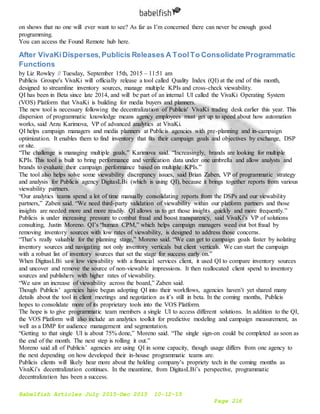 Babelfish Articles July 2015-Dec 2015 10-12-15
Page 216
on shows that no one will ever want to see? As far as I’m concerned there can never be enough good
programming.
You can access the Found Remote hub here.
After VivaKiDisperses,Publicis Releases A ToolTo Consolidate Programmatic
Functions
by Liz Rowley // Tuesday, September 15th, 2015 – 11:51 am
Publicis Groupe's VivaKi will officially release a tool called Quality Index (QI) at the end of this month,
designed to streamline inventory sources, manage multiple KPIs and cross-check viewability.
QI has been in Beta since late 2014, and will be part of an internal UI called the VivaKi Operating System
(VOS) Platform that VivaKi is building for media buyers and planners.
The new tool is necessary following the decentralization of Publicis' VivaKi trading desk earlier this year. This
dispersion of programmatic knowledge means agency employees must get up to speed about how automation
works, said Arzu Karimova, VP of advanced analytics at VivaKi.
QI helps campaign managers and media planners at Publicis agencies with pre-planning and in-campaign
optimization. It enables them to find inventory that fits their campaign goals and objectives by exchange, DSP
or site.
“The challenge is managing multiple goals,” Karimova said. “Increasingly, brands are looking for multiple
KPIs. This tool is built to bring performance and verification data under one umbrella and allow analysts and
brands to evaluate their campaign performance based on multiple KPIs.”
The tool also helps solve some viewability discrepancy issues, said Brian Zaben, VP of programmatic strategy
and analysis for Publicis agency DigitasLBi (which is using QI), because it brings together reports from various
viewability partners.
“Our analytics teams spend a lot of time manually consolidating reports from the DSPs and our viewability
partners,” Zaben said. “We need third-party validation of viewability within our platform partners and those
insights are needed more and more readily. QI allows us to get those insights quickly and more frequently.”
Publicis is under increasing pressure to combat fraud and boost transparency, said VivaKi’s VP of solutions
consulting, Justin Moreno. QI’s “human CPM,” which helps campaign managers weed out bot fraud by
removing inventory sources with low rates of viewability, is designed to address those concerns.
“That’s really valuable for the planning stage,” Moreno said. “We can get to campaign goals faster by isolating
inventory sources and navigating not only inventory verticals but client verticals. We can start the campaign
with a robust list of inventory sources that set the stage for success early on.”
When DigitasLBi saw low viewability with a financial services client, it used QI to compare inventory sources
and uncover and remove the source of non-viewable impressions. It then reallocated client spend to inventory
sources and publishers with higher rates of viewability.
“We saw an increase of viewability across the board,” Zaben said.
Though Publicis’ agencies have begun adopting QI into their workflows, agencies haven’t yet shared many
details about the tool in client meetings and negotiation as it’s still in beta. In the coming months, Publicis
hopes to consolidate more of its proprietary tools into the VOS Platform.
The hope is to give programmatic team members a single UI to access different solutions. In addition to the QI,
the VOS Platform will also include an analytics toolkit for predictive modeling and campaign measurement, as
well as a DMP for audience management and segmentation.
“Getting to that single UI is about 75% done,” Moreno said. “The single sign-on could be completed as soon as
the end of the month. The next step is rolling it out.”
Moreno said all of Publicis’ agencies are using QI in some capacity, though usage differs from one agency to
the next depending on how developed their in-house programmatic teams are.
Publicis clients will likely hear more about the holding company’s propriety tech in the coming months as
VivaKi’s decentralization continues. In the meantime, from DigitasLBi’s perspective, programmatic
decentralization has been a success.
 