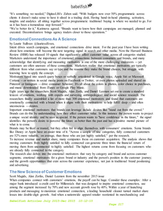 Babelfish Articles July 2015-Dec 2015 10-12-15
Page 217
“It’s something we needed,” DigitasLBi's Zaben said. “With budgets now over 50% programmatic across
clients it doesn’t make sense to have it siloed in a trading desk. Having hand-in-hand planning, activation,
insights and analytics all sitting together across programmatic traditional buying is where we needed to go. For
us it has been a tremendous step forward.”
“We’re better for it,” Karimova agreed. “Brands want to know how their campaigns are managed, planned and
executed. Decentralization brings agency traders closer to those operations.”
EmotionalConnections As A Science
by Laurie Sullivan @lauriesullivan,
Intent drives search campaigns, and emotional connections drive intent. For the past year I have been writing
about how emotions will become the next targeting signal in search and other media. Now the Harvard Business
Review (HBR) has released 10 signals that significantly affect customer value across all categories studied.
Marketers understand the importance of emotional connections between consumers and brands, and many
acknowledge that identifying and measuring motivators is one of the more challenging endeavors -- yet
customers are often unaware of these connections. Marketers realize that emotional motivators are typically
different from what customers say or type and the reasons they make the brand choices, but struggle with
knowing how to apply the concept.
Motivators typed into search query boxes or verbally articulated in Google voice, Apple Siri or Microsoft
Cortana -- or written in social media posts on Facebook or Twitter, or even photos uploaded and shared on
Pinterest or Instagram -- drive consumer behavior. It's all about the colors in photos, color choice in purchases,
and music downloaded from iTunes or Google Play Music.
Eight years ago the researchers Scott Magids, Alan Zorfa, and Daniel Leemon set out to create a standard
lexicon of emotions, working with experts and surveying anthropological and social science research. The
researchers finally assembled a list of more than 300 emotional motivators and found that customers are
emotionally connected with a brand when it aligns with their motivations to help fulfill deep -- and often
unconscious -- desires.
Important emotional motivators that brands can leverage include desires like "stand out from the crowd."
Brands can do this by understanding how they affect customer value. In this instance the person wants to project
a unique social identity and be seen as special. If the person wants to "have confidence in the future," the signal
identifies the person's desire to perceive the future as better than the past and has a positive mental picture of
what is to come.
Brands may be liked or trusted, but they often fail to align themselves with consumers' emotions. Some brands
like Disney or Apple have an easier time of it. "Across a sample of nine categories, fully connected customers
are 52% more valuable, on average, than those who are just highly satisfied," per the research.
To increase revenue and market share, many companies focus on customer acquisition. The analysis shows that
moving customers from highly satisfied to fully connected can generate three times the financial return of
moving them from unconnected to highly satisfied. The highest returns come from focusing on customers who
are already fully connected to the category.
The research also delves into the emotional motivators that vary by category and brand and across customer
segments; emotional motivators for a given brand or industry and the person's position in the customer journey;
and the growth opportunities that exist across the customer experience, not just in traditional brand positioning
and advertising.
The New Science of Customer Emotions
Scott Magids, Alan Zorfas, Daniel Leemon from the november 2015 issue
When companies connect with customers’ emotions, the payoff can be huge. Consider these examples: After a
major bank introduced a credit card for Millennials that was designed to inspire emotional connection, use
among the segment increased by 70% and new account growth rose by 40%. Within a year of launching
products and messaging to maximize emotional connection, a leading household cleaner turned market share
losses into double-digit growth. And when a nationwide apparel retailer reoriented its merchandising and
 