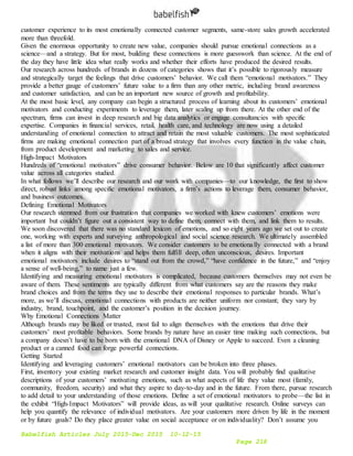 Babelfish Articles July 2015-Dec 2015 10-12-15
Page 218
customer experience to its most emotionally connected customer segments, same-store sales growth accelerated
more than threefold.
Given the enormous opportunity to create new value, companies should pursue emotional connections as a
science—and a strategy. But for most, building these connections is more guesswork than science. At the end of
the day they have little idea what really works and whether their efforts have produced the desired results.
Our research across hundreds of brands in dozens of categories shows that it’s possible to rigorously measure
and strategically target the feelings that drive customers’ behavior. We call them “emotional motivators.” They
provide a better gauge of customers’ future value to a firm than any other metric, including brand awareness
and customer satisfaction, and can be an important new source of growth and profitability.
At the most basic level, any company can begin a structured process of learning about its customers’ emotional
motivators and conducting experiments to leverage them, later scaling up from there. At the other end of the
spectrum, firms can invest in deep research and big data analytics or engage consultancies with specific
expertise. Companies in financial services, retail, health care, and technology are now using a detailed
understanding of emotional connection to attract and retain the most valuable customers. The most sophisticated
firms are making emotional connection part of a broad strategy that involves every function in the value chain,
from product development and marketing to sales and service.
High-Impact Motivators
Hundreds of “emotional motivators” drive consumer behavior. Below are 10 that significantly affect customer
value across all categories studied.
In what follows we’ll describe our research and our work with companies—to our knowledge, the first to show
direct, robust links among specific emotional motivators, a firm’s actions to leverage them, consumer behavior,
and business outcomes.
Defining Emotional Motivators
Our research stemmed from our frustration that companies we worked with knew customers’ emotions were
important but couldn’t figure out a consistent way to define them, connect with them, and link them to results.
We soon discovered that there was no standard lexicon of emotions, and so eight years ago we set out to create
one, working with experts and surveying anthropological and social science research. We ultimately assembled
a list of more than 300 emotional motivators. We consider customers to be emotionally connected with a brand
when it aligns with their motivations and helps them fulfill deep, often unconscious, desires. Important
emotional motivators include desires to “stand out from the crowd,” “have confidence in the future,” and “enjoy
a sense of well-being,” to name just a few.
Identifying and measuring emotional motivators is complicated, because customers themselves may not even be
aware of them. These sentiments are typically different from what customers say are the reasons they make
brand choices and from the terms they use to describe their emotional responses to particular brands. What’s
more, as we’ll discuss, emotional connections with products are neither uniform nor constant; they vary by
industry, brand, touchpoint, and the customer’s position in the decision journey.
Why Emotional Connections Matter
Although brands may be liked or trusted, most fail to align themselves with the emotions that drive their
customers’ most profitable behaviors. Some brands by nature have an easier time making such connections, but
a company doesn’t have to be born with the emotional DNA of Disney or Apple to succeed. Even a cleaning
product or a canned food can forge powerful connections.
Getting Started
Identifying and leveraging customers’ emotional motivators can be broken into three phases.
First, inventory your existing market research and customer insight data. You will probably find qualitative
descriptions of your customers’ motivating emotions, such as what aspects of life they value most (family,
community, freedom, security) and what they aspire to day-to-day and in the future. From there, pursue research
to add detail to your understanding of those emotions. Define a set of emotional motivators to probe—the list in
the exhibit “High-Impact Motivators” will provide ideas, as will your qualitative research. Online surveys can
help you quantify the relevance of individual motivators. Are your customers more driven by life in the moment
or by future goals? Do they place greater value on social acceptance or on individuality? Don’t assume you
 