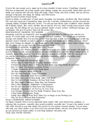 Babelfish Articles July 2015-Dec 2015 10-12-15
Page 224
If you’re like most people, you’ve signed up for at least a handful of email services. CloudMagic (Android,
iOS) does an impeccable job of tying popular email offerings together into one powerful, feature-filled app. It’ll
handle your corporate mail with ease, along with Gmail, Yahoo, iCloud, and a host of others, and you can save
messages to big-name note taking, list making, and CRM services.
KEEP IN TOUCH WITH YOUR TEAM
Instead of relying on a mish-mash of email, instant messaging, text messaging, and phone calls, Slack (Android,
iOS, web) does a good job of streamlining things down into a real-time communications tool that can hook into
a heaping helping of popular third-party services. You and your team discuss topics in different virtual channels
full of updates, images, files, tweets, and links that are open for all to see, which can help keep everyone on the
same page. The free offering lets you set up an unlimited number of users, archives 10,000 past messages, and
can integrate with up to 10 services (here's the full services list).
PROCRASTINATE SMARTER, NOT HARDER
Boomerang (web) lets you temporarily clear messages out of your inbox to return at a time and date you
specify. It’s a dead-simple way to turn messages into individual reminders. You can also use it to prewrite
messages and schedule them to be sent later as well. Want that client to think you’re working hard on their big,
important project? Schedule an email to send out at 3:30 a.m., even though you’re writing it at 2 p.m. They’ll
think you’re burning the midnight oil, even though you’re really burning a grilled cheese before a Netflix binge.
The free version lets you play God with 10 messages each month.
NEVER STOP TO ANSWER, "WHERE ARE YOU?" AGAIN
Glympse (Android, iOS, Windows Phone) is a simple but powerful way to share your location with people for
up to four hours at a time—perfect for keeping your team informed about your whereabouts without having to
constantly update them manually. Your invitees get a text message or email with a link they can use to track
you, and they don't need to have the Glympse app installed themselves, which is a big selling point.
Productivity Week
• Secrets Of People Who Get Enough Sleep
• 50 Free Apps To Make You An Incredibly Productive Person
• 6 Productivity Experts Show Us What's On Their Desks (And What Should Be On Yours)
• How To Unlock Your Secret Productivity Powers
• 7 Popular Productivity Beliefs You Should Ignore
• The Most Productive Month Of My Life
• How The Most Productive People Procrastinate
• Is A Messy Desk Really Better For Creativity?
• How Much Does Lack Of Sleep Really Affect Your Work?
• How To Craft A Perfect Productive 40-Hour Work Week
• The Three Biggest Differences Being Busy And Productive
• Who Is More Productive: Multitaskers or Monotaskers?
• The Six Lists You Need To Make Every Day Productive
• Chronically Unproductive? It's Not You, It's Your Tools
• Four Strategies To Carve Out Two Really Productive Hours Every Day
• 6 Sleep Habits Of Productive People
• Getting More Done At Work Won’t Make You As Happy As Just Working Less
• Why Are We So Obsessed With Productivity?
SNAG A TEMPORARY PHONE NUMBER
Use Burner (Android, iOS) to set up a disposable phone number while you're interviewing candidates or
collecting bids on projects—especially those posted on publicly accessible sites. You get a free number to start
with, which forwards to your main number but can have its own separate voicemail greeting. You can return
calls using your virtual number so you don't reveal your personal number, and once your project has wrapped
up, you can torch your burner number to avoid being inundated with phone calls.
TALK LIKE YOU'RE TEXTING
 