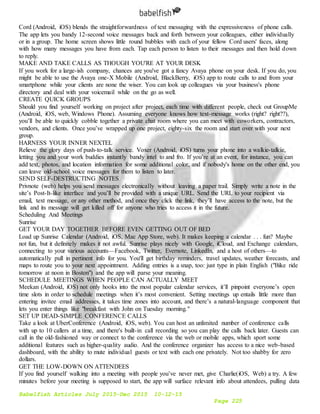 Babelfish Articles July 2015-Dec 2015 10-12-15
Page 225
Cord (Android, iOS) blends the straightforwardness of text messaging with the expressiveness of phone calls.
The app lets you bandy 12-second voice messages back and forth between your colleagues, either individually
or in a group. The home screen shows little round bubbles with each of your fellow Cord users' faces, along
with how many messages you have from each. Tap each person to listen to their messages and then hold down
to reply.
MAKE AND TAKE CALLS AS THOUGH YOU'RE AT YOUR DESK
If you work for a large-ish company, chances are you've got a fancy Avaya phone on your desk. If you do, you
might be able to use the Avaya one-X Mobile (Android, BlackBerry, iOS) app to route calls to and from your
smartphone while your clients are none the wiser. You can look up colleagues via your business's phone
directory and deal with your voicemail while on the go as well.
CREATE QUICK GROUPS
Should you find yourself working on project after project, each time with different people, check out GroupMe
(Android, iOS, web, Windows Phone). Assuming everyone knows how text-message works (right? right??),
you’ll be able to quickly cobble together a private chat room where you can meet with coworkers, contractors,
vendors, and clients. Once you’ve wrapped up one project, eighty-six the room and start over with your next
group.
HARNESS YOUR INNER NEXTEL
Relieve the glory days of push-to-talk service. Voxer (Android, iOS) turns your phone into a walkie-talkie,
letting you and your work buddies instantly bandy intel to and fro. If you’re at an event, for instance, you can
add text, photos, and location information for some additional color, and if nobody's home on the other end, you
can leave old-school voice messages for them to listen to later.
SEND SELF-DESTRUCTING NOTES
Privnote (web) helps you send messages electronically without leaving a paper trail. Simply write a note in the
site’s Post-It-like interface and you’ll be provided with a unique URL. Send the URL to your recipient via
email, text message, or any other method, and once they click the link, they’ll have access to the note, but the
link and its message will get killed off for anyone who tries to access it in the future.
Scheduling And Meetings
Sunrise
GET YOUR DAY TOGETHER BEFORE EVEN GETTING OUT OF BED
Load up Sunrise Calendar (Android, iOS, Mac App Store, web). It makes keeping a calendar . . . fun? Maybe
not fun, but it definitely makes it not awful. Sunrise plays nicely with Google, iCloud, and Exchange calendars,
connecting to your various accounts—Facebook, Twitter, Evernote, LinkedIn, and a host of others—to
automatically pull in pertinent info for you. You'll get birthday reminders, travel updates, weather forecasts, and
maps to route you to your next appointment. Adding entries is a snap, too: just type in plain English ("Bike ride
tomorrow at noon in Boston") and the app will parse your meaning.
SCHEDULE MEETINGS WHEN PEOPLE CAN ACTUALLY MEET
Meekan (Android, iOS) not only hooks into the most popular calendar services, it’ll pinpoint everyone’s open
time slots in order to schedule meetings when it’s most convenient. Setting meetings up entails little more than
entering invitee email addresses, it takes time zones into account, and there’s a natural-language component that
lets you enter things like "breakfast with John on Tuesday morning."
SET UP DEAD-SIMPLE CONFERENCE CALLS
Take a look at UberConference (Android, iOS, web). You can host an unlimited number of conference calls
with up to 10 callers at a time, and there's built-in call recording so you can play the calls back later. Guests can
call in the old-fashioned way or connect to the conference via the web or mobile apps, which sport some
additional features such as higher-quality audio. And the conference organizer has access to a nice web-based
dashboard, with the ability to mute individual guests or text with each one privately. Not too shabby for zero
dollars.
GET THE LOW-DOWN ON ATTENDEES
If you find yourself walking into a meeting with people you’ve never met, give Charlie(iOS, Web) a try. A few
minutes before your meeting is supposed to start, the app will surface relevant info about attendees, pulling data
 