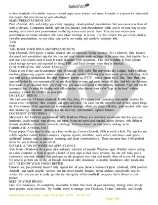 Babelfish Articles July 2015-Dec 2015 10-12-15
Page 226
in from hundreds of available sources—social apps, news articles, and more. Consider it a system for automated
one-pagers that you can use to your advantage.
MAKE PRESENTATIONS POP
Prezi (Android, iOS, web) helps you create engaging, cloud-synched presentations that you can access from all
sorts of devices. Companion mobile apps let you practice your presentations while you’re on your way to your
meeting and control your presentations on the big screen once you’re there. You can even stream your
presentations to remote attendees who can’t make meetings in person. The free version lets you create publicly
viewable presentations, so you make sure you’re not outing any sensitive company info.
Tools
Quip
TAG-TEAM YOUR DOCS AND SPREADSHEETS
Quip (Android, iOS) injects a human element into an otherwise boring pasttime. It’s a relatively fully featured
document and spreadsheet app that lets you and your cohorts work on things at the same time, tied together by a
real-time chat system used to keep in touch alongside your documents. Files can be pulled in from popular
cloud storage services and exported to Word, PDF, and Excel formats when they’re finished.
QUIT REPEATING THE SAME TASKS
Check to see if they can be automated with If(Android, iOS, web). The app works like a digital Rube Goldberg
machine, connecting popular online services with one another. Let's say your boss wants you to add every tweet
you send out to a spreadsheet. Bo-ring! Formerly known as IFTTT—which stands for If This, Then That—the
app can do that for you automatically so you don't have to copy and paste tweets all day. And let's say the same
boss wants to get an email from you every time you add a new event to the company calendar. Yep: that can be
automated too. It's great for dealing with old-schoolers who always want to be "kept in the loop" without
requiring a whole lot of effort on your part.
DIGITALLY DETOX
The tried-and-true CCleaner (Android, Kindle Fire, Mac, PC) scours your computers and mobile devices for
excess crud—temporary files, cookies, old apps, and more—to clean out the cobwebs and, in turn, speed things
up. Free versions of the app treat you to as-needed cleanups, which are plenty effective; paid versions offer real-
time monitoring, automatic updates, lost file recovery, and premium support features.
DOCUMENT EVERYTHING
Microsoft’s free OneNote app (Android, iOS, Windows Phone) is a note-taker on steroids that lets you type,
handwrite, audio-record, snap photos, and more. Notes are saved and synched across devices, with different
formats available—checklists, research, meetings, lectures—based on what you’re looking to do.
FABRICATE A FORM, FAST
Forget paper. If you need to whip up a form on the go, Canvas (Android, iOS) is worth a look. The app lets you
cobble together custom forms—invoices, expense reports, checklists, work orders, and more—and sports
additional features such as signature capturing and cloud synchronization. There are more than 5,000 prebuilt
forms for you to finesse as you see fit.
INSTALL A TON OF WINDOWS APPS AT ONCE
Visit Ninite (Windows) for a great click-and-pick selection of popular Windows apps. Whether you’re setting
up a new computer or want to update a bunch of your apps to their latest versions, the site will build you a
customized one-time installer that packages up the programs you want and installs them all in one fell swoop:
No need to go from site to site, sit through download after download, or weather installation after installation.
GET TO KNOW YOUR PHONE BETTER
Chances are, you probably haven’t fully tapped into all your phone’s features.Drippler (Android, iOS) provides
Android- and Apple-specific versions that run down notable features, recent updates, and provide how-to
articles that you can use to really get into the nitty-gritty of that handheld computer that’s always in your
pocket.
BEEF UP YOUR BRAND
Like most businesses, it's completely reasonable to think that much of your marketing strategy relies heavily
upon popular social networks. Try Postfity (web) to manage your Facebook, Twitter, LinkedIn, and Google
 