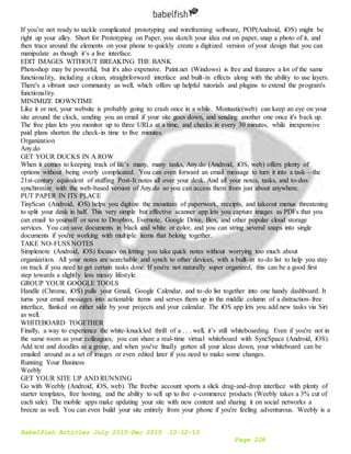 Babelfish Articles July 2015-Dec 2015 10-12-15
Page 228
If you’re not ready to tackle complicated prototyping and wireframing software, POP(Android, iOS) might be
right up your alley. Short for Prototyping on Paper, you sketch your idea out on paper, snap a photo of it, and
then trace around the elements on your phone to quickly create a digitized version of your design that you can
manipulate as though it’s a live interface.
EDIT IMAGES WITHOUT BREAKING THE BANK
Photoshop may be powerful, but it's also expensive. Paint.net (Windows) is free and features a lot of the same
functionality, including a clean, straightforward interface and built-in effects along with the ability to use layers.
There's a vibrant user community as well, which offers up helpful tutorials and plugins to extend the program's
functionality.
MINIMIZE DOWNTIME
Like it or not, your website is probably going to crash once in a while. Montastic(web) can keep an eye on your
site around the clock, sending you an email if your site goes down, and sending another one once it's back up.
The free plan lets you monitor up to three URLs at a time, and checks in every 30 minutes, while inexpensive
paid plans shorten the check-in time to five minutes.
Organization
Any.do
GET YOUR DUCKS IN A ROW
When it comes to keeping track of life’s many, many tasks, Any.do (Android, iOS, web) offers plenty of
options without being overly complicated. You can even forward an email message to turn it into a task—the
21st-century equivalent of stuffing Post-It notes all over your desk. And all your notes, tasks, and to-dos
synchronize with the web-based version of Any.do so you can access them from just about anywhere.
PUT PAPER IN ITS PLACE
TinyScan (Android, iOS) helps you digitize the mountain of paperwork, receipts, and takeout menus threatening
to split your desk in half. This very simple but effective scanner app lets you capture images as PDFs that you
can email to yourself or save to Dropbox, Evernote, Google Drive, Box, and other popular cloud storage
services. You can save documents in black and white or color, and you can string several snaps into single
documents if you're working with multiple items that belong together.
TAKE NO-FUSS NOTES
Simplenote (Android, iOS) focuses on letting you take quick notes without worrying too much about
organization. All your notes are searchable and synch to other devices, with a built-in to-do list to help you stay
on track if you need to get certain tasks done. If you're not naturally super organized, this can be a good first
step towards a slightly less messy lifestyle.
GROUP YOUR GOOGLE TOOLS
Handle (Chrome, iOS) pulls your Gmail, Google Calendar, and to-do list together into one handy dashboard. It
turns your email messages into actionable items and serves them up in the middle column of a distraction-free
interface, flanked on either side by your projects and your calendar. The iOS app lets you add new tasks via Siri
as well.
WHITEBOARD TOGETHER
Finally, a way to experience the white-knuckled thrill of a . . . well, it’s still whiteboarding. Even if you're not in
the same room as your colleagues, you can share a real-time virtual whiteboard with SyncSpace (Android, iOS).
Add text and doodles as a group, and when you've finally gotten all your ideas down, your whiteboard can be
emailed around as a set of images or even edited later if you need to make some changes.
Running Your Business
Weebly
GET YOUR SITE UP AND RUNNING
Go with Weebly (Android, iOS, web). The freebie account sports a slick drag-and-drop interface with plenty of
starter templates, free hosting, and the ability to sell up to five e-commerce products (Weebly takes a 3% cut of
each sale). The mobile apps make updating your site with new content and sharing it on social networks a
breeze as well. You can even build your site entirely from your phone if you're feeling adventurous. Weebly is a
 