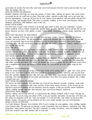 Babelfish Articles July 2015-Dec 2015 10-12-15
Page 229
good option for people who know they need some sort of web presence but don't want to put too much time and
effort into dealing with one.
FIND AN OFFICE ON DEMAND
Breather (Android, iOS) helps you forgo the expense of a fixed office, offering up "spaces" that can be rented
out around the city for a half hour at a time. Meet with a client, respond to email while you’ve got some time
between appointments, or just get off your feet for a bit. Spaces can be unlocked with your phone and sport Wi-
Fi, power plugs, and charging docks. The service is currently available in New York, San Francisco, Boston,
Montreal, and Ottawa, with additional cities on the way.
MAKE YOUR MARK
You don’t have to read a stack of books or sit through grad school to make sure your marketing’s on point.
Primer (Android, iOS) is a handy Google-built app that dishes up easily digestible lessons and tips that you can
peruse whenever you have a few minutes to spare. Topics include advertising, content, design, marketing, and
more.
DON'T GET DELAYED BY DELIVERIES
Use Slice (Android, iOS) to track your packages from big-name retailers Amazon, Best Buy, Nordstrom,
Walmart, and several others. The app automatically plucks your purchase info from your email account and
serves up a trackable map of your item as it makes its way to your house. Best of all, after you've bought
something, Slice will alert you to price drops that fall within the retailer's adjustment window, making it easy to
save on stuff after the fact.
SEAL THE DEAL
If you need to make sure your legal bases are covered, use Shake (Android, iOS). This app helps you whip up
contracts that you and another party can sign on the spot. There are preselectable templates available that you
can customize to your liking. Contracts can be signed and then sent electronically for signatures as well.
GET YOUR CLIENTS TO PONY UP
Load up Zoho Invoice and Time Tracker (Android, iOS, web, Windows Phone). Easy-to-create invoices get top
billing here, but Zoho adds some nice extras like time- and expense-tracking, recurring bills, and connections
with online payment processors. The mobile app handles just about everything that the web-based version does,
with a straightforward layout and similarly robust feature set. You can bill up to five clients using the free
version.
ESTIMATE YOUR WINDFALL
When tax season draws near, get an idea of how much moola you’re getting back or—gulp—how much you’re
going to owe. TaxCaster (Android, iOS), from popular tax preparation provider TurboTax, asks you for some
basic info and then estimates the final tally. Just enter your filing status, your income, and any tax breaks you’re
expecting, and watch the dial at the top of the app (hopefully) move from red to green to indicate that a refund
is headed your way.
KEEP YOUR FINANCES IN ORDER
The easy-to-use Mint (Android, iOS) app helps you corral all your financial accounts—banking, credit cards,
loans, and more—to present you with a nice overview of how much money you have. As far as taxes go, the
app does a good job of breaking all your purchases down by category so that you can find various deductions
without combing through statement after statement from each of your financial institutions.
(RE)COVER YOUR TRACKS
Business mileage can be a big write-off, so a good tracker like MileIQ (Android, iOS) is a must. The app can
auto-log miles for you by using your phone’s GPS, or you can manually add entries for past trips. It’ll show you
how much of a deduction you’ll get—rates are currently 57.5 cents per mile—and entries are stored in IRS-
friendly formats. The app lets you log 40 drives for free every month; monthly fees start at $6 thereafter.
MAKE A PLAN TO EXPAND
Try Centro Business Planning Tool (Android, iOS) if you’re looking for some guidance when cobbling together
a new business plan. The app steps you through a series of questions that cover finances, operations, your value
proposition, target markets and more. The app is structured as a string of activities; once you complete them all,
you’ll have yourself a nice little business plan to work with.
 