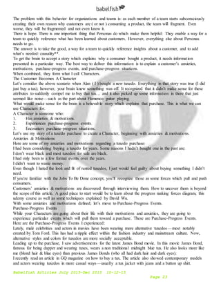 Babelfish Articles July 2015-Dec 2015 10-12-15
Page 23
The problem with this behavior for organizations and teams is: as each member of a team starts subconsciously
creating their own reason why customers are ( or not ) consuming a product, the team will fragment. Even
worse, they will be fragmented and not even know it.
There is hope. There is one important thing that Personas do which make them helpful: They enable a way for a
team to quickly reference what has been learned about customers. However, everything else about Personas
needs to go.
The answer is to take the good, a way for a team to quickly reference insights about a customer, and to add
what’s needed: causality**.
To get the brain to accept a story which explains why a consumer bought a product, it needs information
presented in a particular way. The best way to deliver this information is to explain a customer’s anxieties,
motivations, purchase-progress events, and purchase-progress situations.
When combined, they form what I call Characters.
The Customer Becomes A Character
Let’s consider the above scenario when Alan ( I ) bought a new tuxedo. Everything in that story was true (I did
just buy a tux); however, your brain knew something was off. It recognized that it didn’t make sense for these
attributes to suddenly compel me to buy that tux… and it also picked up some information in there that just
seemed like noise — such as the part about Flamenco guitar playing.
What would make sense for the brain is a believable story which explains that purchase. This is what we can
use Characters for.
A Character is someone who:
1. Has anxieties & motivations.
2. Experiences purchase-progress events.
3. Encounters purchase-progress situations.
Let’s use my story of a tuxedo purchase to create a Character, beginning with anxieties & motivations.
Anxieties & Motivations
Here are some of my anxieties and motivations regarding a tuxedo purchase:
I had been considering buying a tuxedo for years. Some reasons I hadn’t bought one in the past are:
I don’t wear black and most tuxedos for sale are black.
I had only been to a few formal events over the years.
I didn’t want to waste money.
Even though I hated the look and fit of rented tuxedos, I just would feel guilty about buying something I didn’t
need.
If you’re familiar with the Jobs To Be Done concept, you’ll recognize those as some forces which pull and push
consumers.
Customers’ anxieties & motivations are discovered through interviewing them. How to uncover them is beyond
the scope of this article. A good place to start would be to learn about the progress making forces diagram, this
udemy course as well as some techniques explained by David Wu.
With some anxieties and motivations defined, let’s move to Purchase-Progress Events.
Purchase-Progress Events
While your Characters are going about their life with their motivations and anxieties, they are going to
experience particular events which will pull them toward a purchase. These are Purchase-Progress Events.
Here are the Purchase-Progress Events I experienced:
Lately, male celebrities and actors in movies have been wearing more alternative tuxedos — most notably
created by Tom Ford. This has had a ripple effect within the fashion industry and mainstream culture. Now,
alternative styles and colors for tuxedos are more socially acceptable.
Leading up to the purchase, I saw advertisements for the latest James Bond movie. In this movie James Bond,
famous for being dapper and wearing tuxes, wears a non traditional midnight blue tux. He also looks more like
me (blond hair & blue eyes) than previous James Bonds (who all had dark hair and dark eyes).
I recently read an article in GQ magazine on how to buy a tux. The article also showed contemporary models
and actors wearing tuxedos in more casual ways — usually a tux jacket with jeans and a button up shirt.
 