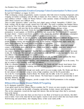 Babelfish Articles July 2015-Dec 2015 10-12-15
Page 230
Axe Remakes Story of Romeo -- 100,000 Times
Brazilian Programmatic Creative CampaignTakesCustomizationTo New Level
By Jack Neff. Published on August 10, 2015.
While an intriguing concept, programmatic creative in practice often boils down to tweaking background colors,
swapping out models or changing cents-off offers in banner ads. Now, Unilever's Axe is trying something far
more ambitious in Brazil -- trailers for "Romeo Reboot," a faux cinematic remake of Shakespeare's tragedy in
which almost everyone sees a different story.
These so-called "generative trailers" come from Axe's digital agency in Brazil, Interpublic's CUBOCC, Sao
Paulo, working with the shop's recently opened New York office. The result is something that Matheus Barros,
who runs the New York office and helms strategy for the shop globally, believes both creatives and consumers
will want to engage with more than the less-ambitious programmatic creative offerings to date.
The campaign, launched last month, breaks the Axe target consumer into four segments, offering 25,000
permutations to each segment, or 100,000 in all. Working with research firm Box1824, CUBOCC segmented
the target clusters -- based on such factors as musical tastes, brands they identified with and other consumption
preferences -- into Artsy, Fresh, Naturals and Roots groups.
Of 11 scenes in the trailer, six can vary according to the viewer's profile. The agency validated the segmentation
by serving different versions of the trailer to people in the target groups as part of a test that monitored how well
people completed viewing and otherwise responded. As the campaign runs in Brazilian digital media, the
agency keeps optimizing the results based on how people are responding.
Customization in the trailers ranges from subtle to extensive, with a range of music, sexual and romantic
content. Some versions show a man in an office. Others focus more on nighttime crime-story action or sci-fi
action featuring a cyclops.
Axe wanted something "more aggressive" than the "low customization" that programmatic creative has meant
to date, Mr. Barros said. "We want each person to watch the trailer and think it really was made for them, and
very different from what their friends see as well."
The campaign supports a relaunch of Axe in Brazil as the brand rolls out "White Label" products like those
launched last year in the U.S. (and which get cameo roles in the Romeo trailer).
"Axe in Brazil is in a very important moment," said NathalieHonda, brand manager for Axe in the country. "For
that we wanted to have something totally new and different."
While it's a Brazilian campaign for now and in Portuguese, Ms. Honda said she's already heard interest from
Axe marketers in other countries, including elsewhere in Latin America, about trying the customized trailers
more broadly.
The campaign is expected to run through next month, and it's too soon to judge results, Ms. Honda said. But so
far she's pleased with what she's seeing in terms of high completion rates for the 60-second trailers.
Axe is the No. 3 men's grooming brand in Brazil, Ms. Honda said, but unlike in the U.S. operates only in
deodorants, not body wash, haircare or facial skincare. The brand hopes to expand and take leadership in men's
grooming ultimately, she said.
The four versions below, all in Portuguese, provide a sample of the 100,000 permutations in the campaign.
Millward BrownStudy Shows Pitfalls Of Targeting
by P.J. Bednarski @pjbtweet, 2 hours ago
A new global report out from Millward Brown concludes that TV viewers are more receptive to ads than digital
viewers, but it also points out the pitfalls of targeting and tracking: In short, viewers don’t dig them.
They are less antagonistic toward ads that target their interests than ads that target where they’ve previously
been on the Internet.
While Millward Brown notes that where you have been is very likely to be based on your interests, that didn’t
seem to matter. Users in the study had the most negative reaction to ads served to them that were based on their
Web browsing and search history, their shopping history or their social media profile.
 