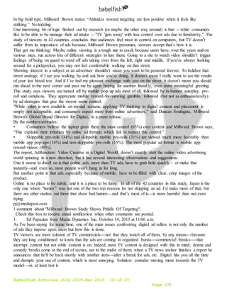 Babelfish Articles July 2015-Dec 2015 10-12-15
Page 231
In big bold type, Millward Brown states: “Attitudes toward targeting are less positive when it feels like
stalking.” No kidding.
One interesting bit of logic fleshed out by research (or maybe the other way around) is that -- while consumers
like to be able to be manage their ad intake -- "TV 'gets away' with less control over ads due to familiarity." The
study of viewers in 42 countries concludes that audiences feel most in control on computers, but TV doesn’t
suffer from its imposition of ads because, Millward Brown presumes, viewers accept that’s how it is.
That got me thinking: Maybe online viewing is a tough nut to crack because users have, over the years and on
various sites, run across lots of different strategies to lure them. Going to a site to watch video shouldn’t trigger
feelings of being on guard to ward off ads taking over from the left, right and middle. If you’re always looking
around for a pickpocket, you may not feel comfortable walking on that street.
Showing interest in a subject or an advertiser shouldn’t mean you want to be pestered forever. To belabor that
street analogy, if I see you walking by and ask how you’re doing, it doesn’t mean I really want to see the results
of your last blood test. And if I’ve had my pleasant exchange with you on the street, it doesn’t mean you should
run ahead to the next corner and pass me by again hoping for another friendly, even more meaningful greeting.
This study says viewers are turned off by mobile pop-up ads most of all, followed by in-banner autoplay, pre-
roll and variations. They appreciate mobile reward-for-viewing gambits, followed (but not as enthusiastically)
by ad strategies that give the viewer some control.
"While video is now available on myriad screens, applying TV thinking to digital content and placement is
simply not acceptable, and consumers expect more from online advertisers," said Duncan Southgate, Millward
Brown's Global Brand Director for Digital, in a press release.
By the numbers/attitudes:
• Consumers believe the laptop gives them the most control (63%) over content and Millward Brown says,
“This explains their irritation by online ad formats which fail to respect this control.”
• Skippable pre-rolls (34%) and skippable mobile pre-rolls (31%) are viewed much more favorably than
mobile app pop-ups (14%) and non-skippable pre-rolls (15%). The most popular ad format is mobile app
reward videos (49%).
The report, AdReaction: Video Creative in a Digital World, doesn’t exactly start the online video advertising
world spinning in a new direction, but it has several interesting observations and suggestions.
One it seems to dwell on is that online ads, more than TV ads, have to grab hold quickly-- or make that
instantly--and even so, most people won’t hang in for long.
But another point is that ads, especially because of mobile, have to be filled with clear, crisp images of the
product.
Online is no place to be subtle, and it is a place to be funny. In all of the 42 countries in this study, Japan is the
only one where “humor” was not one of the two top reasons for not skipping an ad. I’d make more of that, but
there are other studies out there that show bad humor---and that’s most of it---is more harmful than not even
trying.
pj@mediapost.com
1 comment about "Millward Brown Study Shows Pitfalls Of Targeting".
Check this box to receive email notification when other comments are posted.
1. Ed Papazian from Media Dynamics Inc, October 14, 2015 at 11:06 a.m.
As I've been saying for some time, one of the main issues confronting digital ad sellers is not only the number
of ads they impose upon users but how this is done.
TV viewers are more tolerant of TV commercials---not that they watch all of them, by any means---because
they are long conditioned to know that the ads are coming in organized bursts---commercial breaks----that
interrupt content but not while content is on. Indeed, most TV content is designed with this in mind; drama and
comedy breaks come at the end of scenes, not in the midst of them; when a TV news anchor finishes a report he
announces that he'll be back shortly with another item---after a break for ads, etc. Digital hits you all the time
and disrupts your use of content, which is most annoying. Solution: consider moving more towards the TV
model---or, at least test it.
 