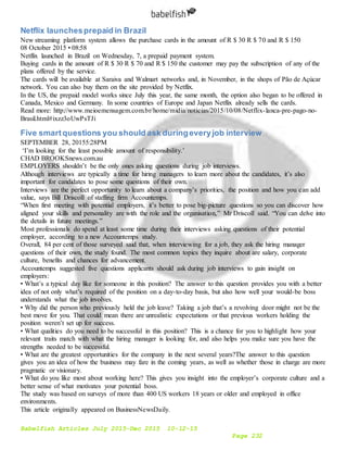 Babelfish Articles July 2015-Dec 2015 10-12-15
Page 232
Netflix launchesprepaid in Brazil
New streaming platform system allows the purchase cards in the amount of R $ 30 R $ 70 and R $ 150
08 October 2015 • 08:58
Netflix launched in Brazil on Wednesday, 7, a prepaid payment system.
Buying cards in the amount of R $ 30 R $ 70 and R $ 150 the customer may pay the subscription of any of the
plans offered by the service.
The cards will be available at Saraiva and Walmart networks and, in November, in the shops of Pão de Açúcar
network. You can also buy them on the site provided by Netflix.
In the US, the prepaid model works since July this year, the same month, the option also began to be offered in
Canada, Mexico and Germany. In some countries of Europe and Japan Netflix already sells the cards.
Read more: http://www.meioemensagem.com.br/home/midia/noticias/2015/10/08/Netflix-lanca-pre-pago-no-
Brasil.html#ixzz3oUwPsTJi
Five smartquestions you should ask duringeveryjob interview
SEPTEMBER 28, 20155:28PM
‘I’m looking for the least possible amount of responsibility.’
CHAD BROOKSnews.com.au
EMPLOYERS shouldn’t be the only ones asking questions during job interviews.
Although interviews are typically a time for hiring managers to learn more about the candidates, it’s also
important for candidates to pose some questions of their own.
Interviews are the perfect opportunity to learn about a company’s priorities, the position and how you can add
value, says Bill Driscoll of staffing firm Accountemps.
“When first meeting with potential employers, it’s better to pose big-picture questions so you can discover how
aligned your skills and personality are with the role and the organisation,” Mr Driscoll said. “You can delve into
the details in future meetings.”
Most professionals do spend at least some time during their interviews asking questions of their potential
employer, according to a new Accountemps study.
Overall, 84 per cent of those surveyed said that, when interviewing for a job, they ask the hiring manager
questions of their own, the study found. The most common topics they inquire about are salary, corporate
culture, benefits and chances for advancement.
Accountemps suggested five questions applicants should ask during job interviews to gain insight on
employers:
• What’s a typical day like for someone in this position? The answer to this question provides you with a better
idea of not only what’s required of the position on a day-to-day basis, but also how well your would-be boss
understands what the job involves.
• Why did the person who previously held the job leave? Taking a job that’s a revolving door might not be the
best move for you. That could mean there are unrealistic expectations or that previous workers holding the
position weren’t set up for success.
• What qualities do you need to be successful in this position? This is a chance for you to highlight how your
relevant traits match with what the hiring manager is looking for, and also helps you make sure you have the
strengths needed to be successful.
• What are the greatest opportunities for the company in the next several years?The answer to this question
gives you an idea of how the business may fare in the coming years, as well as whether those in charge are more
pragmatic or visionary.
• What do you like most about working here? This gives you insight into the employer’s corporate culture and a
better sense of what motivates your potential boss.
The study was based on surveys of more than 400 US workers 18 years or older and employed in office
environments.
This article originally appeared on BusinessNewsDaily.
 