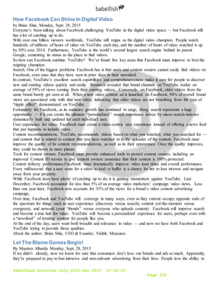 Babelfish Articles July 2015-Dec 2015 10-12-15
Page 233
How Facebook Can Shine In Digital Video
by Brian Shin, Monday, Sept. 28, 2015
Everyone’s been talking about Facebook challenging YouTube in the digital video space — but Facebook still
has a lot of catching up to do.
With over one billion viewers worldwide, YouTube still reigns as the digital video champion. People watch
hundreds of millions of hours of video on YouTube each day, and the number of hours of video watched is up
by 50% over 2014. Furthermore, YouTube is the world’s second largest search engine behind its parent
Google, cementing its status as the place to find videos.
So how can Facebook outshine YouTube? We’ve found five key areas that Facebook must improve to best the
reigning champion:
Search. One of the biggest problems Facebook has is that users and content owners cannot easily find videos on
Facebook, even ones that they have seen in prior days in their newsfeed.
In contrast, YouTube’s excellent search capabilities and comprehensiveness make it easy for people to discover
new and existing videos quickly and easily. Research revealed that brand channels on YouTube realize an
average of 59% of views coming from their existing videos. Conversely, on Facebook, older videos from the
same brand barely get seen at all. When a new video content ad is launched on Facebook, 94% of overall brand
views are associated only with that new video, indicating that older videos are not benefiting from the type of
“ripple effect” demonstrated on YouTube.
Fortunately for Facebook, as its audience growth has continued to surge, fixing search represents a huge
opportunity — if it can create the ultimate “personalized” search experience driven by micro-search-indexes
dynamically built and updated for each individual user.
User experience for video. Facebook must create a video-centric user experience instead of offering a news feed
that just happens to include video.
Content recommendations. YouTube recommends videos based on what you watched, what you searched for —
and content that is related to content that you have watched or to the uploader of the content. Facebook must
improve the quality of its content recommendations, as well as its their appearance. Once the quality improves,
they could be shown in more places.
Tools for content owners. Facebook must provide enhanced tools to protect content owners, including an
improved Content ID service to give content owners assurance that their content is 100% protected.
Content delivery performance.Facebook must dramatically improve video load times and overall performance.
Every millisecond that a user waits for a video to load or buffer is a chance for her to lose interest and navigate
away from your property.
While Facebook does have plenty of catching up to do, it is gaining momentum against YouTube. Last
December, Facebook accounted for less than 5% of an average video marketers’ campaign video views. Less
than one year later, Facebook now accounts for 35% of the views for a brand’s video content advertising
campaign.
Over time, Facebook and YouTube will converge in many ways, even as they current occupy opposite ends of
the spectrum for things such as user experience (discovery versus search), content (of-the-moment versus
evergreen), and network (your “friends” versus everyone who uploads content). Facebook will improve search
and become a true hub for video. YouTube will become a personalized experience for users, perhaps even with
a “newsfeed” of trending content for people like you.
At the end of the day, users want both breadth and relevance in video — and now we have both Facebook and
YouTube trying to provide those qualities.
About the author: Brian Shin, CEO & Founder, Visible Measures
Let The Blame Games Begin!
By Maarten Albarda Monday, Sept. 28, 2015
If we didn’t already, now we know for sure that consumers don’t love our brands and ads so much. Apparently,
they’re prepared to pay to ban intrusive and non-relevant advertising from their lives. People love the ability to
 