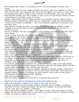 Babelfish Articles July 2015-Dec 2015 10-12-15
Page 234
block marketing efforts, whether it’s ad blocking for $2.99 or an ad-free subscription with Hulu, Netflix or
Amazon.
Ad tech has been selling the virtues of digital advertising since the first banner ad was published for AT&T in
1994. At the same time, some unscrupulous folks with ad-tech chops figured out how easy it is to make a quick
buck by duping naïve marketers chasing the lowest advertising cost with fraudulent clicks, views and other
tactics that deliver absolutely zero value to marketers. It seems as if no one is safe from this nonsense: last week
we learned that even on YouTube, you pay for bot views.
Agencies, initially dazzled by the lure of being in the driver seat of something marketers wanted but did not
understand, jumped in with both feet, extolling the virtues of programmatic, trading desks and data dashboards
to create an aura of foolproof accountability — while, in the background, engineering not-so-transparent deals
and delivery tactics.
Today marketers are getting a lot smarter. And agencies, bless them, now blame the challenges of digital
advertising on the very same thing they pushed so hard to marketers: programmatic (per this article on
MediaPost last week ).
Side note to Jeff Bezos: How about a premium-priced, ad-free Washington Post offering? Call it WaPo Prime?
You’re welcome.
So who is to blame for this fine mess (to quote Oliver Hardy)?
Is it the marketers? After all, they created (and continue to create) digital advertising demand, and failed to
perform the due diligence needed to establish guidelines on acceptable delivery of commercial messages.
Or is it the agencies, who in their initial greed failed to protect their clients’ best interests in favor of their (the
agencies’) bottom line — and
now have to find solutions for the resulting monster (ad blocking) they helped to create?
Or should the blame be placed with the ad-tech industry, for seducing us all with their wizardry without taking
sufficient steps to reign in the bad and the ugly and only deliver the good?
Of course the answer is: all of the above. The more important question is now: What do we do about it?
I have been vocal before that this is not an issue for the techies to sort out alone, or the agencies building new,
“clean” offerings, or marketers setting up guidelines. As this is an industrywide issue, the industry as a whole
needs to come together to redraw the rules of engagement.
I do know that the answer to the challenge is NOT an arms race to combat fleeing consumers with alternate ad-
tech solutions. “Gotcha” is not a strategy that will convince consumers to allow you in their lives. I say this
because there are already voices saying that ads are dead, and marketers must refocus their efforts on
storytelling content strategies (Nescafe is going all Tumblr — story here).
If we all pursue “gotcha” as the be-all-end-all solve, I predict it will be only a matter of time before someone
develops an algorithm to rinse marketing messages from timelines, photo and video-sharing platforms and other
assorted content strategy delivery tactics. And then where will we go?
Maarten has lived in five countries across three continents and honed his integrated marketing communication
skills at JWT, Leo Burnett, McCann-Erickson, The Coca-Cola Company and AB-InBev. He now runs his own
integrated marketing consultancy in partnership with Flock Associates, and has written the book "Z.E.R.O."
with Joseph Jaffe. He can be reached on Twitter @malbarda.
Online Spin for Monday, Sept. 28, 2015:
http://www.mediapost.com/publications/article/259211/let-the-blame-games-begin.html
Apple has four years to changeour minds aboutelectric cars
Apple is full speed ahead on designing its own electric car, with a ship date of 2019.
That gives the company four years to convince Americans that electric cars are worthwhile. According to a
recent Harris Poll survey, charted here by Statista, more than half of Americans are concerned about electric
cars' price, range, repair costs, reliability, or performance.
This is an unprecedented challenge for Apple — it's one thing to convince people to take a chance on a fancy
cellphone that costs several hundred dollars. It's quite another to get people to spend tens of thousands of dollars
to replace one of their most important possessions.
 
