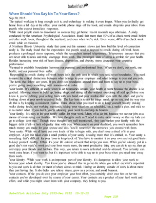 Babelfish Articles July 2015-Dec 2015 10-12-15
Page 235
When Should You Say No To Your Boss?
Sep 20, 2015
The typical workday is long enough as it is, and technology is making it even longer. When you do finally get
home from a full day at the office, your mobile phone rings off the hook, and emails drop into your inbox from
people who expect immediate responses.
While most people claim to disconnect as soon as they get home, recent research says otherwise. A study
conducted by the American Psychological Association found that more than 50% of us check work email before
and after work hours, throughout the weekend, and even when we’re sick. Even worse, 44% of us check work
email while on vacation.
A Northern Illinois University study that came out this summer shows just how bad this level of connection
really is. The study found that the expectation that people need to respond to emails during off-work hours
produces a prolonged stress response, which the researchers named telepressure. Telepressure ensures that you
are never able to relax and truly disengage from work. This prolonged state of stress is terrible for your health.
Besides increasing your risk of heart disease, depression, and obesity, stress decreases your cognitive
performance.
We need to establish boundaries between our personal and professional lives. When we don’t, our work, our
health, and our personal lives suffer.
Responding to emails during off-work hours isn’t the only area in which you need to set boundaries. You need
to make the critical distinction between what belongs to your employer and what belongs to you and you only.
The items that follow are yours. If you don’t set boundaries around them and learn to say no to your boss,
you’re giving away something with immeasurable value.
Your health. It’s difficult to know when to set boundaries around your health at work because the decline is so
gradual. Allowing stress to build up, losing sleep, and sitting all day without exercising all add up. Before you
know it, you’re rubbing your aching back with one hand and your zombie-like eyes with the other, and you’re
looking down at your newly-acquired belly. The key here is to not let things sneak up on you, and the way you
do that is by keeping a consistent routine. Think about what you need to do to keep yourself healthy (taking
walks during lunch, not working weekends, taking your vacations as scheduled, etc.), make a plan, and stick to
it no matter what. If you don’t, you’re allowing your work to overstep its bounds.
Your family. It’s easy to let your family suffer for your work. Many of us do this because we see our jobs as a
means of maintaining our families. We have thoughts such as “I need to make more money so that my kids can
go to college debt-free.” Though these thoughts are well-intentioned, they can burden your family with the
biggest debt of all—a lack of quality time with you. When you’re on your deathbed, you won’t remember how
much money you made for your spouse and kids. You’ll remember the memories you created with them.
Your sanity. While we all have our own levels of this to begin with, you don’t owe a shred of it to your
employer. A job that takes even a small portion of your sanity is taking more than it’s entitled to. Your sanity is
something that’s difficult for your boss to keep track of. You have to monitor it on your own and set good limits
to keep yourself healthy. Often, it’s your life outside of work that keeps you sane. When you’ve already put in a
good day’s (or week’s) work and your boss wants more, the most productive thing you can do is say no, then go
and enjoy your friends and hobbies. This way, you return to work refreshed and de-stressed. You certainly can
work extra hours if you want to, but it’s important to be able to say no to your boss when you need time away
from work.
Your identity. While your work is an important part of your identity, it’s dangerous to allow your work to
become your whole identity. You know you’ve allowed this to go too far when you reflect on what’s important
to you and work is all that (or most of what) comes to mind. Having an identity outside of work is about more
than just having fun. It also helps you relieve stress, grow as a person, and avoid burnout.
Your contacts. While you do owe your employer your best effort, you certainly don’t owe him or her the
contacts you’ve developed over the course of your career. Your contacts are a product of your hard work and
effort, and while you might share them with your company, they belong to you.
 