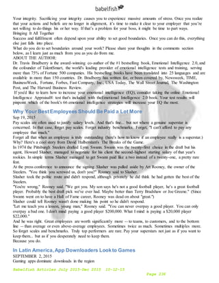 Babelfish Articles July 2015-Dec 2015 10-12-15
Page 236
Your integrity. Sacrificing your integrity causes you to experience massive amounts of stress. Once you realize
that your actions and beliefs are no longer in alignment, it’s time to make it clear to your employer that you’re
not willing to do things his or her way. If that’s a problem for your boss, it might be time to part ways.
Bringing It All Together
Success and fulfillment often depend upon your ability to set good boundaries. Once you can do this, everything
else just falls into place.
What do you do to set boundaries around your work? Please share your thoughts in the comments section
below, as I learn just as much from you as you do from me.
ABOUT THE AUTHOR:
Dr. Travis Bradberry is the award-winning co-author of the #1 bestselling book, Emotional Intelligence 2.0, and
the cofounder of TalentSmart, the world's leading provider of emotional intelligence tests and training, serving
more than 75% of Fortune 500 companies. His bestselling books have been translated into 25 languages and are
available in more than 150 countries. Dr. Bradberry has written for, or been covered by, Newsweek, TIME,
BusinessWeek, Fortune, Forbes, Fast Company, Inc., USA Today, The Wall Street Journal, The Washington
Post, and The Harvard Business Review.
If you'd like to learn how to increase your emotional intelligence (EQ), consider taking the online Emotional
Intelligence Appraisal® test that's included with theEmotional Intelligence 2.0 book. Your test results will
pinpoint which of the book's 66 emotional intelligence strategies will increase your EQ the most.
Why Your BestEmployees Should Be Paid a Lot More
Sep 19, 2015
Pay scales are often used to justify salary levels. And that's fine... but not where a genuine superstar is
concerned. In that case, forget pay scales. Forget industry benchmarks. Forget, "I can't afford to pay any
employee that much."
Forget all that when an employee is truly outstanding (here's how to know if an employee really is a superstar.)
Why? Here's a cool story from David Halberstam's The Breaks of the Game.
In 1974 the Pittsburgh Steelers drafted Lynn Swann. Swann was the twenty-first choice in the draft but his
agent, Howard Slusher, managed to negotiate for his client the second-highest starting salary of that year's
rookies. In simple terms Slusher managed to get Swann paid like a two instead of a twenty-one, a pretty rare
feat.
At the press conference to announce the signing Slusher was pulled aside by Art Rooney, the owner of the
Steelers. "You think you screwed us, don't you?" Rooney said to Slusher.
Slusher took the politic route and didn't respond, although privately he did think he had gotten the best of the
Steelers.
"You're wrong," Rooney said. "We got you. My son says he's not a good football player, he's a great football
player. Probably the best draft pick we've ever had. Maybe better than Terry Bradshaw or Joe Greene." (Since
Swann went on to have a Hall of Fame career, Rooney was dead on about "great.")
Slusher could tell Rooney wasn't done making his point so he didn't respond.
"Let me teach you a lesson, young man," Rooney said. "You can never overpay a good player. You can only
overpay a bad one. I don't mind paying a good player $200,000. What I mind is paying a $20,000 player
$22,000."
And he was right. Great employees are worth significantly more -- to teams, to customers, and to the bottom
line -- than average or even above-average employees. Sometimes twice as much. Sometimes multiples more.
So forget scales and benchmarks. Truly top performers are rare. Pay your superstars not just as if you want to
keep them... but as if you desperately need to keep them.
Because you do.
In Latin America,App Downloaders Lookto Games
SEPTEMBER 2, 2015
Gaming apps dominate downloads in the region
 