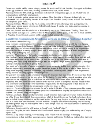 Babelfish Articles July 2015-Dec 2015 10-12-15
Page 237
Games are a popular mobile content category around the world—and in Latin America, they appear to dominate
mobile app downloads. Other apps, including communication tools, are far behind.
According to InMobi, 85% of all app downloads on its network were gaming apps, vs. just 9% that were for
communications and 3% for entertainment.
In Brazil in particular, mobile games are a big business. More than eight in 10 gamers in Brazil play on
smartphones, and mobile gaming revenues in the largest Latin American country are set to reach $202.8 million
for smartphone games alone.
According to Flurry, Mexico was the No. 7 country worldwide in terms of average time spent per day with
mobile games among gamers who play on Android-based phones. It was the only Latin American country to
make the list in January 2014.
Other 2014 research, this time conducted in September by Asociación Chicos.netand Trendsity, found that
among internet users ages 7 to 12, 66% of those in Mexico played mobile games, as did 64% in Brazil and 61%
in Argentina. It was the most common mobile activity studied among kids.
Data Drives Programmatic Advertising In-House and DrawsPublishers Together
John Nardone CEO Flashtalking
Many companies are restructuring their data and programmatic strategies to keep up with the ever-changing
programmatic space. John Nardone, CEO of ad serving and online technology platform Flashtalking, recently
spoke with eMarketer’s Lauren Fisher about the increasingly critical role data is playing in the programmatic
ecosystem and how it is driving multiple trends such as brands taking programmatic in-house and publishers
looking to co-op first-party data.
eMarketer: What are some of the broader programmatic trends that you’re seeing unfold this year?
John Nardone: There’s an inevitability of programmatic overtaking more of the spend on the ad tech side and
more of the interactions on the martech side. The idea that data in real time should be driving interactions is
something that almost every marketer has bought into and accepted. Though there’s a desire to do it, the biggest
challenge marketers face today is getting there.
As a result, we’ve seen a lot of internal restructuring among companies looking to try and operationalize their
data and programmatic strategies and organize themselves around it. That has led to a lot of things that we’re
seeing as the beginning of trends. For example, big advertisers are taking more chunks of their programmatic
buying in-house and taking agencies out of the process.
The goal isn’t necessarily to take advertising in-house, it’s to control their data better. It’s not to say they don’t
want to work with agencies, but it’s more about the fact that they’re now making strategic decisions about what
competencies and processes have to be in-house vs. what can be out-of-house when they’re using their
proprietary data. That starts to become an issue inside the walls of a lot of companies, because it needs to be a
core competency and they believe they need to take responsibility for the management of their data and not
outsource it. Once they do that, the programmatic media piece tends to follow.
eMarketer: One of the big data-driven trends that we’re seeing is this idea of data co-ops or partnerships among
companies and publishers looking to leverage proprietary data to improve targeting or expand their cross-device
footprint. Are you also seeing this happen?
Nardone: Absolutely. There’s another factor that is really important that people are reluctant to talk about but is
one of the driving forces behind those conversations, which is fear of Google and Facebook. Advertisers do not
want to be held hostage to Google’s and Facebook’s data. The only way for them to not be held hostage in their
view is to create their own data assets. Since no individual company tends to have everything, they’re looking
for natural partners they can band together with to create enough value and scale so as not to be so dependent on
Google and Facebook.
“Advertisers do not want to be held hostage to Google’s and Facebook’s data.”
eMarketer: The point you made about the ad tech and martech spaces merging was an interesting one. Can you
expand on it?
Nardone: At my former company, we were seeing clients wrestle with the challenge of managing
communications to their individual customers across channels and formats. We had one banking client that took
 