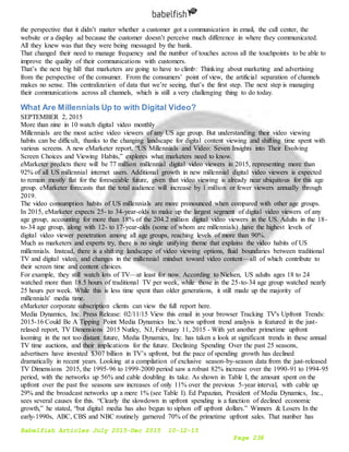 Babelfish Articles July 2015-Dec 2015 10-12-15
Page 238
the perspective that it didn’t matter whether a customer got a communication in email, the call center, the
website or a display ad because the customer doesn’t perceive much difference in where they communicated.
All they knew was that they were being messaged by the bank.
That changed their need to manage frequency and the number of touches across all the touchpoints to be able to
improve the quality of their communications with customers.
That’s the next big hill that marketers are going to have to climb: Thinking about marketing and advertising
from the perspective of the consumer. From the consumers’ point of view, the artificial separation of channels
makes no sense. This centralization of data that we’re seeing, that’s the first step. The next step is managing
their communications across all channels, which is still a very challenging thing to do today.
What Are Millennials Up to with Digital Video?
SEPTEMBER 2, 2015
More than nine in 10 watch digital video monthly
Millennials are the most active video viewers of any US age group. But understanding their video viewing
habits can be difficult, thanks to the changing landscape for digital content viewing and shifting time spent with
various screens. A new eMarketer report, “US Millennials and Video: Seven Insights into Their Evolving
Screen Choices and Viewing Habits,” explores what marketers need to know.
eMarketer predicts there will be 77 million millennial digital video viewers in 2015, representing more than
92% of all US millennial internet users. Additional growth in new millennial digital video viewers is expected
to remain mostly flat for the foreseeable future, given that video viewing is already near ubiquitous for this age
group. eMarketer forecasts that the total audience will increase by 1 million or fewer viewers annually through
2019.
The video consumption habits of US millennials are more pronounced when compared with other age groups.
In 2015, eMarketer expects 25- to 34-year-olds to make up the largest segment of digital video viewers of any
age group, accounting for more than 18% of the 204.2 million digital video viewers in the US. Adults in the 18-
to-34 age group, along with 12- to 17-year-olds (some of whom are millennials) have the highest levels of
digital video viewer penetration among all age groups, reaching levels of more than 90%.
Much as marketers and experts try, there is no single unifying theme that explains the video habits of US
millennials. Instead, there is a shifting landscape of video viewing options, fluid boundaries between traditional
TV and digital video, and changes in the millennial mindset toward video content—all of which contribute to
their screen time and content choices.
For example, they still watch lots of TV—at least for now. According to Nielsen, US adults ages 18 to 24
watched more than 18.5 hours of traditional TV per week, while those in the 25-to-34 age group watched nearly
25 hours per week. While this is less time spent than older generations, it still made up the majority of
millennials' media time.
eMarketer corporate subscription clients can view the full report here.
Media Dynamics, Inc. Press Release: 02/11/15 View this email in your browser Tracking TV's Upfront Trends:
2015-16 Could Be A Tipping Point Media Dynamics Inc.'s new upfront trend analysis is featured in the just-
relased report, TV Dimensions 2015 Nutley, NJ, February 11, 2015 - With yet another primetime upfront
looming in the not too distant future, Media Dynamics, Inc. has taken a look at significant trends in these annual
TV time auctions, and their implications for the future. Declining Spending Over the past 25 seasons,
advertisers have invested $307 billion in TV’s upfront, but the pace of spending growth has declined
dramatically in recent years. Looking at a compilation of exclusive season-by-season data from the just-released
TV Dimensions 2015, the 1995-96 to 1999-2000 period saw a robust 82% increase over the 1990-91 to 1994-95
period, with the networks up 56% and cable doubling its take. As shown in Table I, the amount spent on the
upfront over the past five seasons saw increases of only 11% over the previous 5-year interval, with cable up
29% and the broadcast networks up a mere 1% (see Table I). Ed Papazian, President of Media Dynamics, Inc.,
sees several causes for this. “Clearly the slowdown in upfront spending is a function of declined economic
growth,” he stated, “but digital media has also begun to siphon off upfront dollars.” Winners & Losers In the
early-1990s, ABC, CBS and NBC routinely garnered 70% of the primetime upfront sales. That number has
 