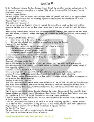 Babelfish Articles July 2015-Dec 2015 10-12-15
Page 24
So far, I’ve been experiencing Purchase-Progress Events through the lens of my anxieties and motivations. On
their own, these aren’t enough to lead to a purchase. What will tip the scales will be the Purchase-Progress
Situation(s) I encounter.
Purchase-Progress Situations
Purchase-Progress Events are passive. They are things which the customer sees, hears, or has happen to them.
At some point, all customers who end up making a purchase did so because they experienced one or more
Purchase-Progress Situations.
Here are the ones I encountered:
I had just got married and I met a lot of people. I learned that some of these people had their own weddings
coming up and they were inviting me. This meant I would need to wear a tux at least 2 times over the coming
year.
While walking down the street, I walked by a Sandro store and saw a midnight blue tuxedo on sale for a limited
time. After a quick calculation, I realized that buying the discounted tux would cost about the same as renting a
tux twice.
In both cases, I had to make a decision:
1. I have to use a tux in the future, will I buy or rent it?
2. The sale is for a limited time, will I buy now or choose to ignore the discount?
Characters For Your Product
As you begin interviewing more and more customers, you’ll begin to hear them:
1. Describing the same anxieties & motivations.
2. Describing similar purchase progress events.
3. Encountering similar purchase progress situations.
As an example, lets assume that Sandro interviewed customers and found that many of them expressed the same
motivations, anxiety and situations I did. We’ll use this as a basis for a Character.
A Character
Download a Character template here.
Because Characters evolve from a series of interviews, as more interviews occur, you’ll begin to notice
customers expressing similar anxieties, motivations, events and situations; you’ll also start noticing clumps of
them happening together.
Characters For Sales, Promotion & Product Design
Everyone involved with a product will benefit from Characters. Sales can use them to ease a customer’s
anxieties. Promotion & Marketing can use them to create copy and when to deploy advertising.
Product designers can use Characters to improve their product by reducing anxieties, building upon motivations
and navigating them through situations.
Anything Missing From Characters?
Now, even Characters are not immune to the effects of WYSIATI…but that’s ok. The parts which the brain are
going to fill are the non-critical parts about the story. Interestingly, these non-critical parts are those which
Personas traditionally focus on; e.g. what the customer looks like, what they do in their spare time, likes and
dislikes…..
There is another part which is missing from the Character: the product they purchased. This is done by design
because solutions are opinions whereas Characters are facts. Writing ‘The Reluctant Tux Customer needs a tux
that looks like A, B, C…’, will turn the Character into a one time product requirement.
Characters persist throughout your product’s lifecycle. They are places which solutions fit into. Sometimes the
fit works, sometimes it doesn’t.
Lastly, the Character model described in this article is one that is considering a purchase, a buyer Character.
This is different than a Character who is using product. The most notable different is that instead of Purchase-
Progress Events & Situations they are defined by situations & expected outcomes.
The Stars Of Your Product
The term Character was explicitly chosen to describe this model:
Your customers are actors who play different Characters.
 