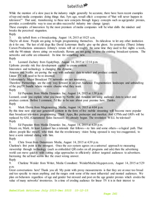 Babelfish Articles July 2015-Dec 2015 10-12-15
Page 241
While the mention of a slow pace in the industry might generally be accurate, there have been recent examples
of top-end media companies doing things that, 5yrs ago, woudl ellicit a response of "that will never happen in
television!" That said, transitioning to these new concpets through legacy concepts such as age/gender proxies,
provides a comfortable way to ease an ultra-successful industry into change (gasp).
These examples of innovation by the most premium of media companies will be what shifts the mindset and
breaks the perceived stagnation.
Reply
3. ida tarbell from s-t broadcasting, August 14, 2015 at 10:25 a.m.
They're all done. People are going to begin programming themselves. Its ridiculous to let any other institution
do it for one. The last of old dogs like David Letterman finally give up the ghost. So yesterday (Thurs) Johnny
Carson Productions announces Johnny's reruns will air at roughly the same time they used to five nights a week,
with the 90 minute shows airing on weekends. Reruns are not going to save the existing broadcast systems. The
networks and cable are exhausted. Its time for something new.
Reply
4. Leonard Zachary from EquityStep, August 14, 2015 at 12:14 p.m.
Upfronts provide risk free development capital to create content.
Innovation and technology is changing this dynamic.
Amazon and Netflix are paving the way with audience data to select and produce content.
Linear TV will need to be re-invented.
Unfortunately Major Broadcast TV networks are not innovators.
Therefore Partnerships are the only way forward in an ever Audience Fragmentation landscape and unbundling
of the payTV bundle where viewers choose what they want.
Reply
5. Ed Papazian from Media Dynamics Inc, August 14, 2015 at 1:38 p.m.
Leonard, could you explain what you mean by Netflix and Amazon are using audience data to select and
produce content. Before I comment, I'd like to be sure about your premise here. Thanks.
Reply
6. Mark Eberra from Magicneering Media, August 14, 2015 at 4:04 p.m.
By this time next year user generated content in the form of live mobile streaming will become more popular
than broadcast television programming. Think Apps, like periscope and meerkat. And CPMs and GRPs will be
replaced by GSI, (Guaranteed Sales Increase). It's already begun. The revolution WILL be televised!
Reply
7. Ed Papazian from Media Dynamics Inc, August 14, 2015 at 4:20 p.m.
Dream on, Mark. At least Leonard has a rationale that follows---to him and some others---a logical path. That
allows people like myself, who think that the revolutionary vision being epoused is way too exaggerated, to
have a semi rational dialog with him.
Reply
8. Chris Swan from Datastream Media, August 14, 2015 at 4:39 p.m.
Charlene's first point is the strongest. Once the eco-system agrees on a universal approach to measuring
viewership through technology (such as embedded QR codes on all programs and ads) then the advertising
world can move quickly with cutting edge approaches to efficiently deliver targeted audiences to advertisers.
Increasing the ad load seems like the exact wrong answer.
Reply
9. Charlene Weisler from Writer, Media Consultant: WeislerMedia.blogspot.com, August 14, 2015 at 5:29
p.m.
Great conversations here! Thank you all. My point with proxy measurements is that they are at once too broad
and too specific to mean anything and the ranges omit some of the most influential and monied audiences. We
plan on behaviors regardless of age and gender but steward and post on the age gender proxies which erodes the
value of many networks' inventories. In a time of eroding audience for linear TV it is in their interest to
 
