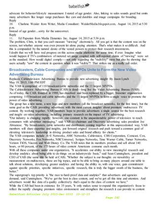 Babelfish Articles July 2015-Dec 2015 10-12-15
Page 242
advocate for behavior/lifestyle measurement I stated of age gender. Also, linking to sales sounds good but omits
many advertisers like longer range purchases like cars and durables and image campaigns for branding.
Reply
10. Charlene Weisler from Writer, Media Consultant: WeislerMedia.blogspot.com, August 14, 2015 at 5:30
p.m.
Instead of age gender....sorry for the autocorrect.
Reply
11. Ed Papazian from Media Dynamics Inc, August 14, 2015 at 5:36 p.m.
The problem, Chris, is that you can't measure "viewing" electronicly. All you get is that the content was on the
screen, not whether anyone was even present let alone paying attention. That's what makes it so difficult. And
this is compunded by the natural desire of the vested powers to protect their research investments.
I doubt that we will have real progress on this across media platforms for some time, if ever. Imagine what
would happen if TV's combination of metered set usage coupled with self-repoted claims of "viewing" were set
as the standard. How would digital comply----not only regarding the "visibility" mess but also by showing that
users actually "saw" the content in question when it was "visible"? That strikes me as a really tall order.
Broadcasters,Cable Companies and MVPDs Unite to Form the New Video
Advertising Bureau
Replaces Cabletelevision Advertising Bureau to provide new advertising insight By Jason Lynch
May 18, 2015, 1:00 PM EDT
The VAB is comprised of 110 broadcast/cable networks and the 11 largest MVPDs.
The Cabletelevision Advertising Bureau (CAB) is dead—long live the Video Advertising Bureau (VAB).
As of today, the CAB, founded in 1980, has dissolved and been replaced by a bigger, brawnier organization
comprising 110 broadcast and cable networks and the 11 largest MVPDs to form a single voice to promote the
power of video advertising.
The group has a new name, a new logo and new members (all the broadcast networks, for the first time), but the
same goal as the CAB: providing advertisers with the most current insights about premium, multiscreen TV
content. By working together, VAB members hope to provide advertisers a single source for the best research
and insight on video advertising, including primary research on the impact of TV advertising.
"Our industry is changing rapidly; however, one constant is the unquestionable power of television to reach
consumers with advertiser messaging," said VAB co-chairman and Discovery advertising sales president Joe
Abruzzese. "By broadcasters, cable networks and distributors coming together in this unprecedented way, VAB
members will share expertise and insights, put forward original research and push toward a common goal of
elevating television's leadership in driving product sales and brand affinity for clients."
The VAB companies include A+E Networks, AMC Networks, Cablevision, CBS Corporation, Comcast, Cox,
Discovery Networks, Fox Networks, NBCUniversal, Scripps Networks, Time Warner Cable, Turner Networks,
Verizon FiOS, Viacom and Walt Disney Co. The VAB notes that its members produce and sell about 140
hours, or 80 percent, of the 175 hours of video content Americans consume each month.
With all these companies under one organization, "it accelerates our ability to view meaningful research and
develop analytics about being able to do things on an industrywide basis," said Sean Cunningham, president and
CEO of VAB (the same title he held at CAB). "Whether the subject is our thoughts on viewability or
measurement on multiscreen, these are big topics, and to be able to bring as many players around one table to
talk about solutions, developing greater analytics and having the ability to, with one voice, gain commitment
against specific priorities, specific initiatives, specific research, this is truly the bigger swath of the business, the
better."
The supergroup's top priority is "the race to hard-proof data and analytics" that advertisers and agencies
demand, said Cunningham. "We've got the best in class content, and we've got all this time and attention. And
advertisers would like data of a quality collectively that's equal to the class of content we have."
While the CAB had been in existence for 35 years, "it only makes sense to expand this organization's focus to
reflect the rapidly changing premium video environment and strengthen the research it can provide to content
 