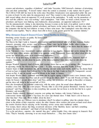 Babelfish Articles July 2015-Dec 2015 10-12-15
Page 243
creators and advertisers, regardless of platform," said Linda Yaccarino, NBCUniversal's chairman of advertising
sales and client partnerships. "It doesn't matter where the content is consumed, it only matters that it's great."
The CAB-to-VAB shift has been in the works since December; broadcasters were approached earlier this year
to come on board. So why make the announcement now? They wanted to take advantage of the industrywide
shift toward talking about ad-supported TV on all screens in the marketplace. "It really was the momentum of
how well this collective story was working," said Cunningham. "And I think we struck a chord, because the
advertisers and buyers were thinking more holistically about premium, ad-supported multiscreen TV."
Yet, the announcement's timing is also interesting because it comes on the heels of an upfront week in which
many of the companies separately pitched advertisers and buyers on the notion that they, and they alone, were
the companies that had the best solutions to many of these same issues. But Cunningham notes that when the
members come together, "they've always been able to focus on the greater good for the common industry."
Why Amazon Says It Doesn'tCare 'What Netflix Is Doing'
Streaming service focuses on quality By Jason Lynch
August 3, 2015, 6:42 PM EDT
The Man in the High Castle is Amazon's most-watched and best-reviewed pilot of all time. Amazon Studios
Amazon's streaming video service—part of Amazon Prime—may lag far behind Netflix when it comes to
popularity, but CEO Jeff Bezos' company says it cares more about the quality of the shows than the number of
people who watch them.
At the Television Critics Association's summer press tour in Los Angeles, Amazon laid out its strategy for the
rest of the year, which includes the return of its signature series, Transparent. Execs also talked about how the
service has carved out a niche in an overcrowded marketplace.
"None of us are up here trying to make anyone's third-favorite show," said Joe Lewis, Amazon's head of
comedy. "Internally, we talk about the quality of the shows a hundred times more than we talk about the
numbers."
Morgan Wandell, Amazon's head of drama, said creating shows that no one else is making—like Transparent or
its upcoming drama The Man in the High Castle— "is more important than what Netflix is doing."
Amazon hopes to build momentum this fall by releasing one new series each month, including the drama Hand
of God on Sept. 4, comedy Red Oaks on Oct. 9, The Man in the High Castle on Nov. 20, Transparent's second
season on Dec. 4, and the second season of Mozart in the Jungle in January.
And despite Woody Allen's continued statements that he regrets signing a deal to create a new Amazon series,
Amazon Studios director Roy Price said all systems are go for Allen's show. "I was with Woody on Friday. The
scripts for Season 1 are just about done," said Price, adding that production will begin in December or January
and the show will debut in the second half of 2016.
Price also downplayed any potential controversy with the series, given the sexual abuse allegations that
resurface every time Allen has a new project. "Woody Allen is one of the greatest filmmakers America has ever
produced," said Price. "You have to take everything into account, but our focus is on the fact that he is a great
filmmaker and storyteller."
Amazon Studios similarly dismissed concerns over getting into business with Jeremy Clarkson, the
controversial former host of BBC's Top Gear, for a new auto-themed show. "I think there's a lot to focus on
other than that," Price said. "We're bullish about the show."
While neither Allen nor Clarkson were in attendance (they'll be subject to grilling when the calendar draws
closer to the debuts of their respective series), the other Amazon show creators and actors on hand raved about
the creative freedom they're enjoying on the streaming service versus more traditional outlets.
"For women, there's always that thing on network television of the 'likability factor,' and that's something
Amazon has never mentioned," said Hand of God star Dana Delaney.
"It is so far and above—superior—the material they give," added Jennifer Grey, who appears in Amazon's Red
Oaks. "They're basically answering to no one except themselves. …They have insane taste."
 