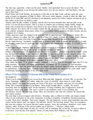 Babelfish Articles July 2015-Dec 2015 10-12-15
Page 244
The only issue, apparently, is that even the actors' families don't understand how to access the shows. "The
hardest part is explaining to my 80-year-old mother-in-law how she can watch it," said Paul Reiser, who also
stars in Red Oaks.
David Zucker and Frank Spotnitz, the producers of The Man in the High Castle, said they spent nine years
trying to launch an adaptation of Philip K. Dick's 1962 novel, which imagines a world in which the Allies lost
World War II. Both BBC and Syfy developed it and ultimately passed on it, before Amazon swooped in just as
their option on the book was about to expire.
Amazon made the pilot available in January, and the show has been streamed more than any pilot on the
service. It is also the best reviewed. (This is as close as Amazon gets to releasing ratings details; though the
service also revealed that its detective series Bosch is the most-watched Amazon Prime show this year.)
While Amazon's new shows will try to make a splash this fall, the pressure is also on Transparent to follow up
on its critically acclaimed debut season, where it won two Golden Globes, including for Best Comedy, and was
nominated for 11 Emmys.
"I think about how much has changed in the past year, and it's mind-blowing," said the show's creator, Jill
Soloway, referring to a culture that "has caught up to Trans 101," thanks to people like Caitlyn Jenner. Soloway
has added a trans writer (Our Lady J) and a trans director (Silas Howard) to the staff this season.
But the "mind-blowing" description can also apply to Amazon itself, which in essence did not exist as an outlet
for television content just two years ago. Since then, Amazon has commissioned 49 pilots, 17 of which became
series.
11 than digital though. Platforms built for digital can not be retrofit to work directly for TV. Building a platform
with a focus on TV from the ground up will provide the translation to digital.
Perhaps some convergence will happen through M&A as Terry predicts…perhaps some will be a “build” versus
buy, but there will certainly be new innovators that bridge the gap between the currently separate worlds. One
scenario Terry suggests is that seven percent of inefficient TV budgets be shifted to digital, doubling the digital
video market. A similar case can be made in taking 25 percent of a digital budget and spend it on TV (with
matching audience segments to the digital campaign) for positive effects.
Terry claims that linear TV is a growth industry, estimated to $83B by 2020. We absolutely agree that TV is not
going anywhere. The future will include programmatic ad solutions for TV to protect TV asset inventory,
building a platform from the ground up to serve the merged worlds, increased digital spending and opportunities
for monetization. In the near future, I imagine Terry’s team will deliver the output of a far easier single “video”
LUMAscape featuring the players in this new video world.
When TV Is Obsolete,TV Shows Will Enter Their RealGolden Era
BY MARCUS
When I was in college, I went to see a seven-hour black-and-white Hungarian art house film, as one does. The
movie, Satantango, included a 45-minute single-shot scene of a morbidly obese doctor in a rural village
injecting himself with opium and passing out. Some of the movie was beautiful, and some of it was deadly
boring. But I remember the mood in the theater, where people brought pillows, as giddy. We weren’t
necessarily there for the movie itself, but the experience of seeing something that so aggressively broke the
commercial norms of the genre. This wasn’t a movie in any traditional sense. It was something else.
The half-hour sitcom? The hour-long drama? These are conventions that came into existence for reasons that
don’t matter anymore.
The same thing is about to happen with television. Streaming video as offered by Netflix and Amazon Instant
Video are not constrained by any of the commercial or technical boundaries of traditional broadcast television
or cable. There aren’t schedules. There aren’t channels. The only limitations are how much bandwidth their data
centers and the internet itself can support. The half-hour sitcom? The hour-long drama? These are conventions
that came into existence for reasons that don’t matter anymore. Soon, the conventions themselves won’t matter
anymore, either. Welcome to the real new golden age of television — television without limits.
“I don’t know how much longer the idea of a ‘season’ will be something that we feel like we need to adhere to
in television. Even the idea of an episode,” House of Cards creator Beau Willamon told The Atlantic.
 