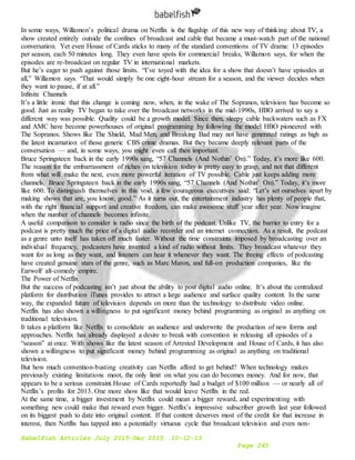 Babelfish Articles July 2015-Dec 2015 10-12-15
Page 245
In some ways, Willamon’s political drama on Netflix is the flagship of this new way of thinking about TV, a
show created entirely outside the confines of broadcast and cable that became a must-watch part of the national
conversation. Yet even House of Cards sticks to many of the standard conventions of TV drama: 13 episodes
per season, each 50 minutes long. They even have spots for commercial breaks, Willamon says, for when the
episodes are re-broadcast on regular TV in international markets.
But he’s eager to push against those limits. “I’ve toyed with the idea for a show that doesn’t have episodes at
all,” Willamon says. “That would simply be one eight-hour stream for a season, and the viewer decides when
they want to pause, if at all.”
Infinite Channels
It’s a little ironic that this change is coming now, when, in the wake of The Sopranos, television has become so
good. Just as reality TV began to take over the broadcast networks in the mid-1990s, HBO arrived to say a
different way was possible. Quality could be a growth model. Since then, sleepy cable backwaters such as FX
and AMC have become powerhouses of original programming by following the model HBO pioneered with
The Sopranos. Shows like The Shield, Mad Men, and Breaking Bad may not have generated ratings as high as
the latest incarnation of those generic CBS crime dramas. But they became deeply relevant parts of the
conversation — and, in some ways, you might even call then important.
Bruce Springsteen back in the early 1990s sang, “57 Channels (And Nothin’ On).” Today, it’s more like 600.
The reason for the embarrassment of riches on television today is pretty easy to grasp, and not that different
from what will make the next, even more powerful iteration of TV possible. Cable just keeps adding more
channels. Bruce Springsteen back in the early 1990s sang, “57 Channels (And Nothin’ On).” Today, it’s more
like 600. To distinguish themselves in this void, a few courageous executives said: “Let’s set ourselves apart by
making shows that are, you know, good.” As it turns out, the entertainment industry has plenty of people that,
with the right financial support and creative freedom, can make awesome stuff year after year. Now imagine
when the number of channels becomes infinite.
A useful comparison to consider is radio since the birth of the podcast. Unlike TV, the barrier to entry for a
podcast is pretty much the price of a digital audio recorder and an internet connection. As a result, the podcast
as a genre unto itself has taken off much faster. Without the time constraints imposed by broadcasting over an
individual frequency, podcasters have invented a kind of radio without limits. They broadcast whatever they
want for as long as they want, and listeners can hear it whenever they want. The freeing effects of podcasting
have created genuine stars of the genre, such as Marc Maron, and full-on production companies, like the
Earwolf alt-comedy empire.
The Power of Netflix
But the success of podcasting isn’t just about the ability to post digital audio online. It’s about the centralized
platform for distribution iTunes provides to attract a large audience and surface quality content. In the same
way, the expanded future of television depends on more than the technology to distribute video online.
Netflix has also shown a willingness to put significant money behind programming as original as anything on
traditional television.
It takes a platform like Netflix to consolidate an audience and underwrite the production of new forms and
approaches. Netflix has already displayed a desire to break with convention in releasing all episodes of a
“season” at once. With shows like the latest season of Arrested Development and House of Cards, it has also
shown a willingness to put significant money behind programming as original as anything on traditional
television.
But how much convention-busting creativity can Netflix afford to get behind? When technology makes
previously existing limitations moot, the only limit on what you can do becomes money. And for now, that
appears to be a serious constraint.House of Cards reportedly had a budget of $100 million — or nearly all of
Netflix’s profits for 2013. One more show like that would leave Netflix in the red.
At the same time, a bigger investment by Netflix could mean a bigger reward, and experimenting with
something new could make that reward even bigger. Netflix’s impressive subscriber growth last year followed
on its biggest push to date into original content. If that content deserves most of the credit for that increase in
interest, then Netflix has tapped into a potentially virtuous cycle that broadcast television and even non-
 