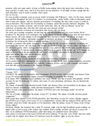 Babelfish Articles July 2015-Dec 2015 10-12-15
Page 246
premium cable can’t quite match. As long as Netflix keeps making shows that attract more subscribers, it has
more cash flow to make more. And if its best shows are any indication, we all might be lucky enough that the
stuff subscribers want to watch is actually what’s good.
Pay As You Go
It’s even possible to imagine a pay-as-you-go model, in keeping with Willamon’s vision of a few hours released
here and there throughout the year. In a variation on crowdsourcing, maybe Netflix could set subscription goals:
Add so many new signups, and new episodes get produced. If something like that comes to pass, it would be
seen as innovation. But it would also be returning to a business model that precedes television altogether. The
serial was once a standby of movies, and of novels before that. After all, what are Dickens’ novels but
collections of episodes that, when they first came out, were released serially?
We can see if episodes or seasons are conventions that viewers still care about.
The serial saw a seeming resurgence not that long ago with the popularity of Lost, a rare creative hit for
broadcast TV. But picture Lost constrained only by the interest of viewers willing to pay more for more shows.
Maybe viewers will resist changes to the formulas that have become so familiar that they’re no longer
questioned. But the brilliant opportunity presented by television not limited by time or channel is that now
technology has served up the chance to ask the question.
If Netflix or someone with similar resources is willing to take the risk, we can see if episodes or seasons are
conventions that viewers still care about. And because we can all so easily vote with our dollars, the makers of
TV will know quickly what’s working and what isn’t. In a way, platforms like Netflix make possible the same
kind of iteration in TV that has driven computing tech forward so quickly in the internet age. If TV changes as
much as the web has in the past decade, the stuff today’s iPad-addled kids watch by the time they’re adults
might look nothing like what we call television at all.
The age of Internet ubiquity has arrived.
The world is moving beyond standalone devices into a new era where everything is connected.
We've created a slideshow highlighting the key trends and forecasts for the entire Internet-connected ecosystem,
including connected TVs, connected cars, wearable computing devices, and all of the consumer and business
tools that will soon be connected to the "Internet Of Things."
SVOD threat'exaggerated'
7 January 2015
LONDON: The impact of subscription video-on-demand (SVOD) services such as Netflix and Amazon Prime
on pay-TV broadcasters has been hugely overstated according to consulting firm Deloitte.
In its annual TMT Predictions report, published next week, Deloitte says that at around £5bn globally, SVOD
accounts for just 3% of the pay-TV market, and a mere 1% once advertising and licence fees are factored into
the equation.
The volume of attention being directed towards Netflix and Amazon Prime was not justified by the figures, said
Paul Lee, director of technology, media and telecommunications (TMT) at Deloitte.
"When we look at the actual numbers, the impact of SVOD is just a few percentage points," he told the
Independent.
"The rise of Netflix doesn't mean the demise of pay-TV," he added. "The impact of Netflix has been greatly
exaggerated."
With around three quarters of UK SVOD subscribers also subscribing to a pay-TV service, Deloitte suggests
that SVOD is not so much a rival to pay-TV as a complementary resource that has replaced DVDs and box sets.
He further noted how Netflix had grown to 37m subscribers while the number of pay-TV homes in the US had
"barely shifted".
Previously Deloitte has remarked that a cable TV customer might want the high broadband speeds available via
digital cable as well as some of the content only available from a satellite provider and choose to access the
latter via an additional SVOD subscription rather than taking out a platform-based subscription.
And content is at the heart of the reason SVOD will not be eclipsing TV any time soon. Netflix may have made
a splash with its original show House of Cards but it owns the exclusive rights to very few shows.
 