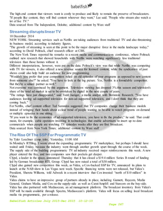 Babelfish Articles July 2015-Dec 2015 10-12-15
Page 247
The high-end content that viewers want is costly to produce and likely to remain the preserve of broadcasters.
"If people like content, they will find content wherever they want," Lee said. "People who stream also watch a
lot of live TV."
Data sourced from The Independent, Deloitte; additional content by Warc staff
Streaming disruptslinear TV
10 December 2014
NEW YORK: Streaming services such as Netflix are taking audiences from traditional TV and also threatening
its business model, according to industry figures.
"The growth of streaming is seen at this point to be the major disruptive force in the media landscape today,"
according to David Poltrack, chief research officer at CBS.
The New York Times reported his remarks to a recent media and communications conference, where Poltrack
outlined new research that showed households with Netflix were watching significantly less traditional
television than those homes without it.
Different interpretations, however, were put on the data. Poltrack's view was that while Netflix was competing
with TV for viewers, it also offered a new revenue source for licensed content, while the syndication of past
shows could also help build an audience for new programming.
"Wouldn't you prefer that your competition relied on old episodes of your programs as opposed to new content
from someone else?" he asked. "You have to look at the big picture. Yes, Netflix is a formidable competitor.
But they're a valued partner as well."
Not everyone was convinced by this argument. Television viewing has dropped 3% this season and television's
share of the total ad market is set to be overtaken by digital in the next couple of years.
"The ratings have just disappeared," said Todd Juenger, a media analyst with Bernstein Research. "You have
audiences leaving ad-supported television for non-ad-supported television, and I don't think that they are
coming back."
For Netflix, chief content officer Ted Sarandos suggested that TV companies change their business models
instead of wringing their hands about a clear trend of people wanting to be able to watch programs on demand
or multiple episodes in one sitting.
"If you want to fix the economics of ad-supported television, you have to fix the product," he said. That could
mean, for example, cable operators investing in technologies that enable advertisers to insert up-to-date
commercials when people are watching TV episodes weeks after they are first broadcast.
Data sourced from New York Times; additional content by Warc staff
The Rise Of The SSP For Programmatic TV
by Tyler Loechner @mp_tyler, Yesterday, 11:00 AM
In Monday's RTBlog, I wrote about the expanding programmatic TV marketplace, but perhaps I should have
waited until Friday, because the industry went through another growth spurt through the course of the week.
The supply side of the budding programmatic TV ad industry received major reinforcements this week. A new
player entered the fray, and two companies saw their pockets get deeper.
Clypd, a leader in the space, announced Thursday that it has closed a $19.4 million Series B round of funding
led by German broadcaster RTL Group. Clypd has now raised a total of $30 million.
Clypd also gained new competition this week, as Videa, a Cox-backed SSP for TV, announced its plans to
launch at the NAB show in Las Vegas next week. Specific financing terms were not released, but Videa’s
President, Shereta Williams, told Adweek in a recent interview that Cox invested “north of $10 million” in
Videa.
Videa claims to have an impressive group of partners already in place, including Gannett, Raycom, Media
General, Graham Media, and Cox on the supply-side as well as Carat/Amplifi and Starcom on the buy-side.
Videa has also partnered with Mediaocean, an ad management platform. The broadcast inventory from Videa's
SSP will be made available through Spectra, Mediaocean’s platform. Videa will focus on selling local broadcast
media via programmatic, per a release.
 