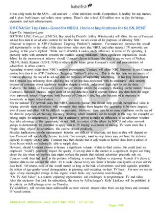 Babelfish Articles July 2015-Dec 2015 10-12-15
Page 248
It was a big week for the SSPs -- old and new -- of the television world. Competition is healthy for any market,
and it gives both buyers and sellers more options. There’s also a fresh $30 million now in play for hirings,
expansion and tech advancements.
CMCSASet Top Data - Good for NBCU, Unclear Implications for NLSN,RENT
Reply-To: brian@pvtl.com
BOTTOM LINE: Comcast (CMCSA, Buy rated by Pivotal’s Jeffrey Wlodarczak) will allow the use of Comcast
set-top box data in an ad sales context for the first time we are aware of for purposes of allowing NBC
Universal to improve its ATP (“Audience Targeting Platform”) initiative. For immediate purposes this should
add incrementally to the value of the data-driven sales story that NBCU and other national TV networks are
pushing in this year’s Upfront. While we’re doubtful it makes much difference in terms of TV spending, it
probably helps with sentiment towards the medium among marketers. More significant implications would
follow for the measurement industry should Comcast choose to license this data to one or more of Nielsen
(NLSN, Hold), Rentrak (RENT, N/R) or others in the future given Comcast’s scale and concentration of
subscribers in urban centers.
According to news today from NBC’s upfront presentation, Comcast will allow NBC Universal to use Comcast
set-top box data in its ATP (“Audience Targeting Platform”) initiative. This is the first time we are aware of
Comcast allowing the use of its set-top data for purposes of supporting advertising. It has long been evident
that Comcast was refraining from allowing use of set-top data associated with its customers’ click-streams
because of concerns about regulatory reaction despite a widely understood legal right to use the data.
Evidently, the failure of Comcast’s recent merger attempt altered the company’s thinking on the matter. Given
Comcast’s historical choices, major users of set-top data have had to operate without any data from the single
most important source – important both because of Comcast’s size, but also because of its presence in
households in major urban centers.
For the national TV network sales that NBCU networks pursue, this should help provide incremental value in
helping provide some advertisers with inventory that makes them happier (by appearing to be more targeted,
even if cause and effect will be difficult to ascertain). However, there may be so many conditions on the use of
the data for purposes of choosing inventory (limiting which networks can be bought in this way, for example) or
pricing might be incrementally higher that it ultimately proves to make no difference to an advertiser whether
they take advantage of this opportunity or not. Still, in context of the efforts by NBCU and other network
groups to demonstrate the potential to apply data to TV buying as a means of making TV seem more like a
“bright shiny object” to advertisers, this can be viewed positively.
Broader implications on the measurement industry are difficult to ascertain, not least as they will depend on
how Comcast will specifically license its data. For example, most set-top boxes may not have the technical
capacity to supply set-top data. Comcast may then decide that it only wants to license data from a subset of
those boxes which are technically able to supply data.
However, should Comcast choose to license a significant volume of data to third parties this could (and we
emphasize “could”) positively impact the quality of set-top data in the market to a significant degree and bring
closer the day when set-top box data might replace the panels that national advertiser presently rely on.
Comcast could then find itself in the position of helping to entrench Nielsen or empower Rentrak if it chose to
provide data to one and not the other. Or it could choose to try and foster a broader eco-system or even sell the
data itself. Of course, none of this would matter so long as the bulk of advertisers and their agencies prioritize
the notion of age-gender-based demographics in planning and executing on their TV buys. For now we see no
signs of any meaningful change in this regard, which limits any near-term read-throughs.
"On TV And Video" is a column exploring opportunities and challenges in programmatic TV and video.
After this exclusive first look for subscribers, the story by AdExchanger’s Kelly Liyakasa will be published in
its entirety on AdExchanger.com on Thursday.
TV ad delivery will become more addressable as more viewers stream video from set-top boxes and consume
IP-based content.
 