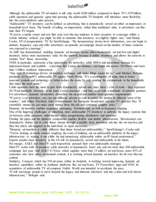 Babelfish Articles July 2015-Dec 2015 10-12-15
Page 249
Although the addressable TV ad market is still only worth $300 million compared to linear TV’s $70 billion,
cable operators and agencies agree that growing the addressable TV footprint will introduce more flexibility
into the cross-platform sales process.
"Addressable" TV inventory can be defined as advertising that is dynamically served on either an impression or
household-level basis. The benefit of selling on impressions, rather than traditional units, is advertisers can fine-
tune their TV targets.
“If you’re a media owner and you find your over-the-top audience is more receptive to a message within a
certain industry vertical, you might be able to monetize that inventory at a slightly higher rate,” said Randy
Cooke, VP of programmatic TV for SpotXchange. “By incorporating device-level information, you can begin to
institute frequency caps and offer advertisers an episodic ad campaign based on the number of times someone
was exposed to a message.”
As ABC has demonstrated, enabling dynamic ad insertion across video-on-demand, set-top box and digital
inventory drives more incremental value for the network because it unifies inventory and allows the network to
reclaim “lost” linear viewership.
VOD, in particular, represents a big opportunity for networks, cable MSOs and advertisers because it’s
impression-based and scalable – a provider like Canoe, for instance, can target ads across 130 DMAs and more
than 1 billion nonlinear impressions.
“Any type of technology-driven ad insertion technique will make things easier for us,” said Michael Bologna,
president of GroupM’s addressable TV agency Modi Media. “It’s a combination of using data to better
associate content and technology to better reduce the waste by only sending the commercials to the households
that make the most sense.”
Cable operators have the most to gain from dynamically served ads, since there’s a lot of scale – they represent
50-70 ad-insertable networks at the least, Cooke reasoned – and they work with a multitude of network partners.
For advertisers, dynamic ad insertion diversifies the ad pod and enables more granular segmentation.
“If you’re a car advertiser, you can run different adverts or calls to action for dealers in different parts of the
country,” said Hilary Perchard, chief of investments for European broadcaster and pay-TV operator Sky. “It
essentially means we can make more money from the ads and command a higher price.”
Dynamic ad insertion enables sequential messaging, Perchard said, as well as frequency capping.
One of the lingering challenges of unlocking more addressable TV inventory is unifying the legacy systems that
sit between cable operators, multichannel video programming distributors and networks.
Owning the pipes and the platform components enables flexible and nimble infrastructure. Broadcasters can
dynamically deliver ads in a live linear stream through a satellite feed, download ads into the set-top box and
then live-stitch ads targeted to the individual in rapid succession.
“Dynamic ad insertion is a little different than linear broadcast addressability,” SpotXchange’s Cooke said.
“You’re looking at media owners weighing the costs of building out an addressable platform in the legacy
infrastructure vs. waiting it out a little bit and monetizing addressable within an IP-based environment.”
Experts predict more inventory in the US will be dynamically served and addressable in the future.
Pre-merger, AT&T and DirecTV each respectively pursued their own addressable strategies.
DirecTV works with 50 premium cable networks to dynamically insert ads, and ran more than 500 addressable
campaigns last year. And AT&T U-Verse, which supplies more than 15 million set-top boxes, notes 85% of
customers also view video on-demand content; it is working toward dynamic ad insertion for all over-the-top
content.
Similarly, Comcast, which has 550 ad zones within its footprint, is working toward improving dynamic ad
insertion capabilities within its nonlinear platforms like set-top boxes, TV Everywhere apps and VOD. Its
acquisition of addressable TV ad company Visible World was intended to accelerate the pace.
“It will encourage people to move beyond the legacy and dinosaur television and into a data and tech-driven
infrastructure,” Bologna said.
 