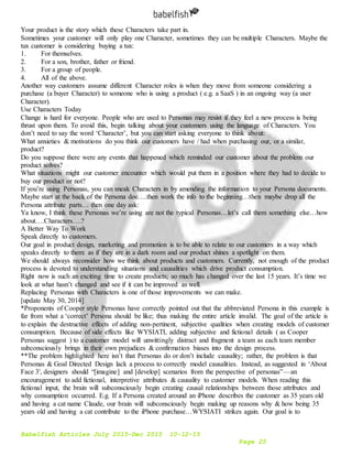 Babelfish Articles July 2015-Dec 2015 10-12-15
Page 25
Your product is the story which these Characters take part in.
Sometimes your customer will only play one Character, sometimes they can be multiple Characters. Maybe the
tux customer is considering buying a tux:
1. For themselves.
2. For a son, brother, father or friend.
3. For a group of people.
4. All of the above.
Another way customers assume different Character roles is when they move from someone considering a
purchase (a buyer Character) to someone who is using a product ( e.g. a SaaS ) in an ongoing way (a user
Character).
Use Characters Today
Change is hard for everyone. People who are used to Personas may resist if they feel a new process is being
thrust upon them. To avoid this, begin talking about your customers using the language of Characters. You
don’t need to say the word ‘Character’, but you can start asking everyone to think about:
What anxieties & motivations do you think our customers have / had when purchasing our, or a similar,
product?
Do you suppose there were any events that happened which reminded our customer about the problem our
product solves?
What situations might our customer encounter which would put them in a position where they had to decide to
buy our product or not?
If you’re using Personas, you can sneak Characters in by amending the information to your Persona documents.
Maybe start at the back of the Persona doc….then work the info to the beginning…then maybe drop all the
Persona attribute parts… then one day ask:
Ya know, I think these Personas we’re using are not the typical Personas…let’s call them something else…how
about….Characters….?
A Better Way To Work
Speak directly to customers.
Our goal in product design, marketing and promotion is to be able to relate to our customers in a way which
speaks directly to them: as if they are in a dark room and our product shines a spotlight on them.
We should always reconsider how we think about products and customers. Currently, not enough of the product
process is devoted to understanding situations and causalities which drive product consumption.
Right now is such an exciting time to create products; so much has changed over the last 15 years. It’s time we
look at what hasn’t changed and see if it can be improved as well.
Replacing Personas with Characters is one of those improvements we can make.
[update May 30, 2014]
*Proponents of Cooper style Personas have correctly pointed out that the abbreviated Persona in this example is
far from what a ‘correct’ Persona should be like; thus making the entire article invalid. The goal of the article is
to explain the destructive effects of adding non-pertinent, subjective qualities when creating models of customer
consumption. Because of side effects like WYSIATI, adding subjective and fictional details ( as Cooper
Personas suggest ) to a customer model will unwittingly distract and fragment a team as each team member
subconsciously brings in their own prejudices & confirmation biases into the design process.
**The problem highlighted here isn’t that Personas do or don’t include causality; rather, the problem is that
Personas & Goal Directed Design lack a process to correctly model causalities. Instead, as suggested in ‘About
Face 3', designers should “[imagine] and [develop] scenarios from the perspective of personas” — an
encouragement to add fictional, interpretive attributes & causality to customer models. When reading this
fictional input, the brain will subconsciously begin creating causal relationships between those attributes and
why consumption occurred. E.g. If a Persona created around an iPhone describes the customer as 35 years old
and having a cat name Claude, our brain will subconsciously begin making up reasons why & how being 35
years old and having a cat contribute to the iPhone purchase…WYSIATI strikes again. Our goal is to
 