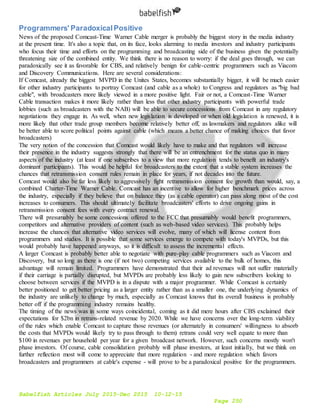 Babelfish Articles July 2015-Dec 2015 10-12-15
Page 250
Programmers' ParadoxicalPositive
News of the proposed Comcast-Time Warner Cable merger is probably the biggest story in the media industry
at the present time. It's also a topic that, on its face, looks alarming to media investors and industry participants
who focus their time and efforts on the programming and broadcasting side of the business given the potentially
threatening size of the combined entity. We think there is no reason to worry: if the deal goes through, we can
paradoxically see it as favorable for CBS, and relatively benign for cable-centric programmers such as Viacom
and Discovery Communications. Here are several considerations:
If Comcast, already the biggest MVPD in the Unites States, becomes substantially bigger, it will be much easier
for other industry participants to portray Comcast (and cable as a whole) to Congress and regulators as "big bad
cable", with broadcasters more likely viewed in a more positive light. Fair or not, a Comcast-Time Warner
Cable transaction makes it more likely rather than less that other industry participants with powerful trade
lobbies (such as broadcasters with the NAB) will be able to secure concessions from Comcast in any regulatory
negotiations they engage in. As well, when new legislation is developed or when old legislation is renewed, it is
more likely that other trade group members become relatively better off, as lawmakers and regulators alike will
be better able to score political points against cable (which means a better chance of making choices that favor
broadcasters)
The very notion of the concession that Comcast would likely have to make and that regulators will increase
their presence in the industry suggests strongly that there will be an entrenchment for the status quo in many
aspects of the industry (at least if one subscribes to a view that more regulation tends to benefit an industry's
dominant participants). This would be helpful for broadcasters to the extent that a stable system increases the
chances that retransmission consent rules remain in place for years, if not decades into the future.
Comcast would also be far less likely to aggressively fight retransmission consent fee growth than would, say, a
combined Charter-Time Warner Cable. Comcast has an incentive to allow for higher benchmark prices across
the industry, especially if they believe that on balance they (as a cable operator) can pass along most of the cost
increases to consumers. This should ultimately facilitate broadcasters' efforts to drive ongoing gains in
retransmission consent fees with every contract renewal.
There will presumably be some concessions offered to the FCC that presumably would benefit programmers,
competitors and alternative providers of content (such as web-based video services). This probably helps
increase the chances that alternative video services will evolve, many of which will license content from
programmers and studios. It is possible that some services emerge to compete with today's MVPDs, but this
would probably have happened anyways, so it is difficult to assess the incremental effects.
A larger Comcast is probably better able to negotiate with pure-play cable programmers such as Viacom and
Discovery, but so long as there is one (if not two) competing services available to the bulk of homes, this
advantage will remain limited. Programmers have demonstrated that their ad revenues will not suffer materially
if their carriage is partially disrupted, but MVPDs are probably less likely to gain new subscribers looking to
choose between services if the MVPD is in a dispute with a major programmer. While Comcast is certainly
better positioned to get better pricing as a larger entity rather than as a smaller one, the underlying dynamics of
the industry are unlikely to change by much, especially as Comcast knows that its overall business is probably
better off if the programming industry remains healthy.
The timing of the news was in some ways coincidental, coming as it did mere hours after CBS exclaimed their
expectations for $2bn in retrans-related revenue by 2020. While we have concerns over the long-term viability
of the rules which enable Comcast to capture those revenues (or alternately in consumers' willingness to absorb
the costs that MVPDs would likely try to pass through to them) retrans could very well equate to more than
$100 in revenues per household per year for a given broadcast network. However, such concerns mostly won't
phase investors. Of course, cable consolidation probably will phase investors, at least initially, but we think on
further reflection most will come to appreciate that more regulation - and more regulation which favors
broadcasters and programmers at cable's expense - will prove to be a paradoxical positive for the programmers.
 