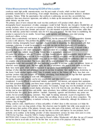 Babelfish Articles July 2015-Dec 2015 10-12-15
Page 251
Video Measurement: Keeping SCORof the Leader
comScore made high profile announcements over the past couple of weeks, which on their face sound
potentially transformative for advertising, if not outright threatening to the measurement industry's dominant
company, Nielsen. While the opportunities that comScore is addressing are real, they are probably less
significant than most observers appreciate, and unlikely to shake up the measurement industry or the broader
media industry any time soon.
The primary piece of news released this week was that comScore's vCE product (which allows for
demographic-based measurement of online campaigns) would be built "directly into (Google's) DoubleClick ad
serving products, where it can serve as a transparent currency for both marketers and publishers to buy, sell and
measure ad space across sites, formats and screens". It is also intended to provide data in real-time rather than
over the multi-day period that it normally takes for vCE data to be updated. The time frame to establishing the
product is expected to be six months. Several large media agencies and marketers were cited praising
comScore's efforts, to boot.
Indeed, there is undoubtedly real interest in such a product, but the commercial scale and competitive dynamic
to come is still unknown. One problem this product should solve is that it eliminates a step an agency or
marketer desiring demographic-based data might choose to make in integrating the data associated with their
campaigns (otherwise it would be necessary to work with one data set from comScore's vCE product or
Nielsen's OCR product and another from the Google ad server for purposes of analysis). A second is that it
speeds up the process with which demographic data is provided for a campaign, which if using comScore
presently might take multiple days; if using Nielsen there is an overnight turnaround.
Of course, few advertisers who are TV-centric (i.e. large brands) actually need demographic data in real-time
and few would know what to do with it, not least as data provided in association with the rest of their campaign
activities - and arguably the most essential ones, such as television - takes a day for preliminary data and weeks
for complete data to be provided. That noted, there will be some advertisers who undoubtedly want
demographic-based data associated with their marketing campaigns in real-time so they can optimize, iterate or
otherwise reach campaign goals. But then again, the bulk of advertisers who need to trade media in real time
likely have media goals which won't be measured in age-gender-based demographic groups (there is no
shortage of other data that such advertisers can get in real-time to optimize their media buying decisioning on
this basis). Useful product improvement? Sure, it certainly seems so. But Nielsen will likely have their own
real-time product soon, and Google's VP of display advertising Neal Mohan told Ad Age that their agreement
"doesn't mean we're not going to work with other partners".
The media measurement industry can be very complicated, and video measurement in particular is no less
complicated. It can be difficult to understand industry participants' real interests and separate their aspirations
from their perspirations. Getting past those issues requires questioning some of the details in any piece of news,
separating fact from fiction and aspiration from action. For example, Google may own the dominant ad server,
but its dominance is primarily around display advertising, but it is far from the only one offering video ad
serving (and in areas such as video and mobile, many advertisers have exhibited preferences around servers that
are best-in-class for a given media platform / medium. Separately, agencies and advertisers may praise one
vendor, but not actually be paying customers. They might be making statements as part of a negotiation that
each agency (and marketer) has with the company they are talking about as well as its direct competitors. The
vendor might reference an agency or marketer as having an exclusive relationship, although the definition of
exclusive may be fungible.
Putting cynicism aside, simplification of ideas and puffery of others' ideas is often necessary as it helps the
industry evolve over very long periods of time. But observers must be mindful that while some people try to
lead and move their portion of the industry forward, many other parts of the industry will take a while to get
there too. And this is largely why Nielsen not only has time to evolve and improve its own products, but is
probably set to continue as the leading provider of video measurement services for many more years to come.
CMCSA Set Top Data - Good for NBCU, Unclear Implications for NLSN, RENT
BOTTOM LINE: Comcast (CMCSA, Buy rated by Pivotal’s Jeffrey Wlodarczak) will allow the use of Comcast
set-top box data in an ad sales context for the first time we are aware of for purposes of allowing NBC
 