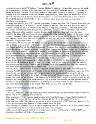 Babelfish Articles July 2015-Dec 2015 10-12-15
Page 252
Universal to improve its ATP (“Audience Targeting Platform”) initiative. For immediate purposes this should
add incrementally to the value of the data-driven sales story that NBCU and other national TV networks are
pushing in this year’s Upfront. While we’re doubtful it makes much difference in terms of TV spending, it
probably helps with sentiment towards the medium among marketers. More significant implications would
follow for the measurement industry should Comcast choose to license this data to one or more of Nielsen
(NLSN, Hold), Rentrak (RENT, N/R) or others in the future given Comcast’s scale and concentration of
subscribers in urban centers.
According to news today from NBC’s upfront presentation, Comcast will allow NBC Universal to use Comcast
set-top box data in its ATP (“Audience Targeting Platform”) initiative. This is the first time we are aware of
Comcast allowing the use of its set-top data for purposes of supporting advertising. It has long been evident
that Comcast was refraining from allowing use of set-top data associated with its customers’ click-streams
because of concerns about regulatory reaction despite a widely understood legal right to use the data.
Evidently, the failure of Comcast’s recent merger attempt altered the company’s thinking on the matter. Given
Comcast’s historical choices, major users of set-top data have had to operate without any data from the single
most important source – important both because of Comcast’s size, but also because of its presence in
households in major urban centers.
For the national TV network sales that NBCU networks pursue, this should help provide incremental value in
helping provide some advertisers with inventory that makes them happier (by appearing to be more targeted,
even if cause and effect will be difficult to ascertain). However, there may be so many conditions on the use of
the data for purposes of choosing inventory (limiting which networks can be bought in this way, for example) or
pricing might be incrementally higher that it ultimately proves to make no difference to an advertiser whether
they take advantage of this opportunity or not. Still, in context of the efforts by NBCU and other network
groups to demonstrate the potential to apply data to TV buying as a means of making TV seem more like a
“bright shiny object” to advertisers, this can be viewed positively.
Broader implications on the measurement industry are difficult to ascertain, not least as they will depend on
how Comcast will specifically license its data. For example, most set-top boxes may not have the technical
capacity to supply set-top data. Comcast may then decide that it only wants to license data from a subset of
those boxes which are technically able to supply data.
However, should Comcast choose to license a significant volume of data to third parties this could (and we
emphasize “could”) positively impact the quality of set-top data in the market to a significant degree and bring
closer the day when set-top box data might replace the panels that national advertiser presently rely on.
Comcast could then find itself in the position of helping to entrench Nielsen or empower Rentrak if it chose to
provide data to one and not the other. Or it could choose to try and foster a broader eco-system or even sell the
data itself. Of course, none of this would matter so long as the bulk of advertisers and their agencies prioritize
the notion of age-gender-based demographics in planning and executing on their TV buys. For now we see no
signs of any meaningful change in this regard, which limits any near-term read-throughs.
Linear TV viewing will peak in 2015
4 August 2015
LONDON: Traditional TV viewing around the world is expected to peak this year and then begin to decline for
the first time in 2016, according to a new report.
Based on analysis of 40 key markets, media services network ZenithOptimedia forecast that the number of
global linear TV viewers will rise 3.1% in 2015, but then fall by 1.9% in 2016 and 0.9% in 2017.
At the same time, online video viewing is expected to record strong growth of 23.3% this year, rising to 19.8%
in 2016, on the back of rapid adoption of mobile devices across the globe.
Video consumption on mobile devices is forecast to grow by 43.9% in 2015 and 34.8% in 2016, putting mobile
on course to become the main platform for viewing online video next year.
Mobile is expected to account for 52.7% of all online video viewing in 2016, rising to 58.1% in 2017, and
advertising expenditure will follow the development.
 