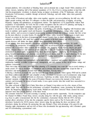 Babelfish Articles July 2015-Dec 2015 10-12-15
Page 255
demand platform, All 4, described as 'blending linear and on-demand into a single brand'. With a database of 11
million viewers, including half of the national population of 16–34s, C4 is in a strong position to lead this shift.
And the programmatic revolution is already having an impact on elements of the TV landscape, with some
broadcaster VoD inventory available through ad network Videology and with online video more generally
traded that way.
As the worlds of broadcast and online video come together, agencies are cross-pollinating the skill sets, with
digital people working with their TV colleagues to share the skills and perspectives of tagging, ad serving,
frequency capping and optimisation on engagement metrics. The digitisation of TV departments reflects their
acquisition of responsibility for VoD, but also a wider recognition that the craft of TV planning and buying is
harder to learn than digital campaign management: it can't be easily picked up.
This point is not just about the complex nitty-gritty of perfecting a TV schedule, haggling with broadcast sales
teams to optimise spots against reach and frequency for particular demographics, ratings strike weights and
quality metrics such as access to targeted programming, position in break (the evidence remains that first or last
are the most effective) or centre breaks. It's also that the culture within broadcast buying teams is much more
focused on content (in the form of programme and channel brands) than in digital planning teams where
audiences are delivered with much less concern about context or the host content, and where the programmatic
agenda divorces still further the digital planner from appreciating those effects.
As our industry frets about imperfect knowledge of viewing across devices and platforms, it's worth
remembering the perspective of audiences and clients, who are all focused on the programmes. In online
parlance, this is 'premium video content' but for everyone else, including Kevin Spacey, they're just great
stories, enjoyed whenever and wherever people want. This is why TV buyers' knowledge of this broadcast
environment is prized highly as agencies bring those disciplines together – digitising the TV buyers, while
giving broader implementational planning roles to AV planners drawn from TV or digital planning. In this new
era, clichés start to weaken about work-hard-play-hard TV buying teams as their knowledge of the softer
aspects of 'content' gains respect.
AV planners and buyers need increasingly to be multi-skilled – analytical and creative; data experts and
relationship builders; as skilled in impressions management and click-metrics as they are in airtime ratings and
audience conversions.
There was a time not so many years ago when planning a TV campaign was a sure-fire way to avoid winning a
media award. TV was so dominant, so established and so obvious that there seemed little scope for flair or
innovation and media planners focused their efforts elsewhere. Not any more.
Collecting a shedload of awards this year has been the Lego Movie ad break, where agency PHD and its content
arm Drum collaborated with ITV and a handful of other advertisers to recreate a set of commercials using Lego
figures – taking over a whole ad break as a showcase. Exploiting an online meme about recreating iconic
televised moments in Lego (like the scene of President Obama's war room at the moment of bin Laden's
capture), and leveraging the power of social media, it was a great creative idea that would have succeeded in a
pre-digital era too.
The entire ad break in Alan Carr's Chatty Man show on Channel 4 was taken over by a live stream of Sam
Smith's single Stay with Me from his performance at London's Roundhouse venue, promoting his forthcoming
album. By integrating and leveraging social media, MediaCom and client Universal Music ensured the event
impacted more than just the audience of the linear break.
The consumer behaviour of second screening is opening up more creative opportunity. Via the companion app
for Channel 4's Million Pound Drop, viewers can play along live with the quiz, while rivalry among viewers
(e.g. boys vs. girls) is incorporated into the live commentary of presenter Davina McCall. ITV's Ad Sync
product allows advertisers to buy into the companion app for shows such as The X-Factor,with over 30
advertisers booked in for 2014's season, where viewers using the app during the show can interact with
advertisers during the ad break. By sponsoring this app, Domino's Pizza took advantage of its great fit with
Saturday night entertainment and saw 64% of those who downloaded the app interacting with a Domino's game
and 18% downloading a promotional code.
 