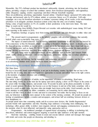 Babelfish Articles July 2015-Dec 2015 10-12-15
Page 256
Meanwhile, Sky TV's AdSmart product has introduced addressable, dynamic advertising into the broadcast
sphere, providing a degree of control that combines metrics from broadcast (demographics and regionality),
online (frequency capping, creative sequencing) and direct (Mosaic household targeting).
There are proliferating advertising opportunities beyond airtime: Chambord liqueur sponsored E4's debut show
Revenge and increased sales by 47% without airtime or a previous history as a TV advertiser. VoD-only
campaigns are a way for broadcast advertisers to continue a presence during off-air weeks; or for non-broadcast
advertisers to sit alongside premium broadcast content at less than the entry cost of airtime budgets.
During a time of rapid transition in TV, it's sensible to limit predictions to the short-term future. The main
things to watch out for would be:
• New learning from BARB's Project Dovetail as it wrestles with methodological issues during 2015 and
starts reporting to the market in 2016.
• Proprietary learnings at agency level from testing view-throughs and click-throughs in online video and
VoD.
• The onward march to programmatic as the industry grapples with advertiser concerns that currently
bedevil what's seen as inevitably long term.
• The impact of smart/connected TVs on viewing behaviours (penetration is still very low but buoyed by
5.8m connections to Sky On Demand), which - according to Decipher's Mediabug report - is already eating into
the share of viewing on tablets as viewers prefer to catch up on the big screen rather than a hand-held device.
Overthe- top services such as Apple TV, NOW TV and Chromecast are set to accelerate the share growth of
catchup viewing on televisions and away from mobile devices, desktops and laptops.
• The gains being made by subscription-based ad-free platforms such as Netflix and Amazon Prime,
which - unlike device proliferation - will eat into big-screen, prime-time viewing time to reduce advertising
impacts.
TV is transforming and thriving, but the transitions and restructures are not yet complete, and the future of TV
as an advertising medium looks secure but by no means risk-free.
Advertising in context: Makereal-time the righttime
Phil Shaw Ipsos
The key to successful brand communications is not just in developing creative big ideas that are true to the
brand but also in using data and technologydriven approaches to execute and deliver them in the right context,
at the moments of greatest relevance and receptivity.
Context is King
This article is part of a collection of articles on the importance of context in advertising. Read more.
The man sitting beside me on the train has his laptop open and is playing a show on ITV Player in the corner of
his screen while browsing Amazon, and around every 30 seconds he picks up his phone presumably to check
email or social updates. His phone has become a yo-yo that bounces in and out of his hand, sometimes with a
pause for a scroll or quick reply, but more often put straight back down on the table. I don't normally pay this
much attention to what media my fellow commuters are consuming but it's rather distracting.
I want to tell him I have an article to write and need to concentrate but realise that by trying to focus on one
task, my behaviour is probably more unusual in the context of the morning commute. All around me people are
looking at smartphones, tablets, e-readers and newspapers, and at least half are switching between devices or
have headphones in.
As people spend more time consuming media and do so across more devices, this 'double-fragmentation'
presents brands with opportunities and risks. Reaching large audiences is becoming more challenging, but
technology offers greater ability to deliver more targeted, relevant and engaging communications to people at
the moments when it's most influential and impactful, using approaches such as:
• Programmatic – the traditional paradigm of segment-based ad targeting is shifting to technology-led,
data-driven, individual and context-triggered targeting to reach the right audiences at the right moment.
• Real-time marketing – enabling brands to create and execute tailored content and messages that engage
with trends and events that people are discussing and attending to.
 