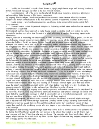 Babelfish Articles July 2015-Dec 2015 10-12-15
Page 257
• Mobile and personalised – mobile allows brands to engage people in new ways, such as using location to
deliver personalised messages and offers at the most relevant moments.
• More interactive – all of the above can be achieved through more interactive, immersive, informative
and entertaining digital formats to drive deeper engagement.
By adopting these techniques, brands can get closer to the consumer at the moment when they are most
receptive and deliver communications in the most effective context. We can think of context in two ways:
• Media context – how brand communications are delivered in the context of the media content that's
being consumed.
• Personal context – what the person is receptive to, depending on their mood and needs at the moment the
communication is delivered.
The traditional audience-based approach to media buying tended to prioritise reach over context but we're
increasingly learning more about how the context in which advertising is received has a strong impact on its
effectiveness.
At Ipsos, our work in researching the effectiveness of online advertising has shown that, in general, ads that are
served alongside relevant content are more effective; for example, serving ads for cheap flights to someone who
is browsing holidays. But it's not always the case. Ads still need to engage people and avoid becoming
wallpaper. For instance, we've seen car ads that were barely noticed on car websites because they blended into
the background and failed to stand out from the myriad images of cars and similar content. Personal context and
mindset matters too. We also have evidence that people who are in a strongly task-orientated mindset can be
less likely to notice advertising. For example, if someone is focused on making a specific online purchase then
they can be much less receptive to ads that appear around them, especially if they're under time pressure.
Of course, people have always screened out ads that aren't relevant to them and with 3,000+ brand messages
received per day, no one can possibly attend to all of them. Emerging formats such as native can help overcome
this by becoming the content that people want to consume, and as media buying moves to programmatic
approaches, context is in the ascendancy, with brand communications being served with more precision to the
channels, platforms and audiences to whom they're most relevant. Data is key to reaching people when they're
most receptive: trending topics and events, search queries, social media, web analytics, behavioural feedback
and user or customer demographics can all be utilised to reach people with relevant content at the right moment,
as the following examples from Kleenex and Lurpak demonstrate. During the flu season, Kleenex used Google
search query data to identify hotspots in the UK where people were searching for flu remedies. It then served
96% of its online ads only to those localities and regions that were experiencing outbreaks. It estimated that the
campaign returned a 46% year-on-year sales increase, which equated to an extra 430,000 boxes sold.
Lurpak used news, weather and social data to run a campaign that was based around the insight that people turn
to comfort food in moments when they need cheering up. It created a national 'Spirit Level' that used data to
gauge the nation's mood and to run digital activity only when feelings were likely to be low. It estimates the
approach returned a 9% increase in sales and saved over £1 million in media efficiency.
The challenge for research is to properly reflect media experiences and evaluate assets as they're experienced in
the real world. At Ipsos, we're using innovative approaches to measure and optimise campaigns in context. Our
client Birds Eye recently ran a campaign in which it served online ads to people between 5pm and 11pm when
they were most likely to be hungry and in the mood for a fish finger sandwich.
To evaluate the campaign, we needed to use a research technique that allowed us to reach people at the right
time of day and when they were in the right need state. Currently, mobile surveys are ideally suited to this and
enabled us to interview people between 5pm and 11pm and ask whether they were hungry or not. We then
created four matched cells: combining people who were hungry or not, with whether or not they'd been exposed
to the campaign.
The hypothesis that reaching people in the right need state is more likely to lead to activation was confirmed by
the finding that 33% of hungry people who were exposed to the ad said they wanted to 'eat fish fingers right
now' compared with just 12% of those who were not hungry. The campaign also drove brand effects: 43% of
hungry people who saw the ad said they'd buy Birds Eye fish fingers the next time they shopped, compared with
33% of hungry people who didn't see it.
 