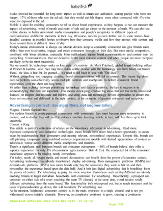 Babelfish Articles July 2015-Dec 2015 10-12-15
Page 258
It also showed the potential for long-term impact as well as immediate activation: among people who were not
hungry, 17% of those who saw the ad said that they would eat fish fingers more often compared with 6% who
were not exposed to the ad.
Mobile is ideal for enabling consumers to tell us about brand experiences as they happen, so we can measure the
impact of advertising, word of mouth and point of sale and get closer to the moment of truth. We can also use
mobile diaries to better understand media consumption and people's receptivity to different types of
communication at different moments in their day. Of course, we can go even further and in some studies have
installed cameras in people's homes to observe how they consume media and how they interact with content and
those around them at different times of day.
Today's media environment is always on. Mobile devices keep us constantly connected and give brands more
ability than ever to advertise, engage and entice consumers throughout their day. But more media competition,
combined with lower attention, especially from multitaskers, means brand communications and content must be
compelling. Communications that are delivered in the most relevant context and when people are most receptive
are likely to be the most successful.
But we mustn't let technology make us lose sight of creativity. As Mark Pritchard, global brand-building officer
at Procter & Gamble, said: "We may have fallen a little in love with the technology and have taken our trusted
friend, the idea, a little bit for granted… we need to fall back in love with 'The Idea'."
Without compelling and engaging creative, brand communications will fail to connect. This means big ideas
need to perform cost-effectively across multiple contexts and touchpoints to deliver consistent brand
experiences over the short and long term.
So rather than a choice between prioritising technology and data or creativity, the key to success is in
acknowledging that both are important. This means developing creative big ideas that are true to the brand and
founded on insights that resonate and inspire, and using data and technology-driven approaches to ensure that
these are executed and delivered in the right context, at the moments of greatest relevance and receptivity.
Advertising in context: Use algorithms,not segmentation
Magnus Fitchett SapientNitro
For modern brands to create personal connections with consumers, they must become more responsive to
context, and to do this they will need to embrace machine learning which, in turn, will free them up to think
creatively.
Context is King
This article is part of a collection of articles on the importance of context 