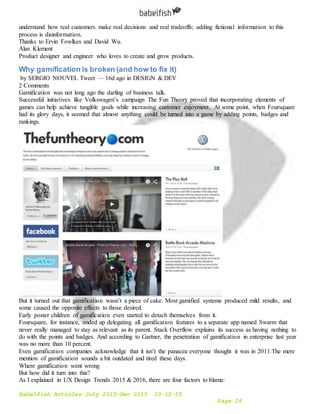 Babelfish Articles July 2015-Dec 2015 10-12-15
Page 26
understand how real customers make real decisions and real tradeoffs; adding fictional information to this
process is disinformation.
Thanks to Ervin Fowlkes and David Wu.
Alan Klement
Product designer and engineer who loves to create and grow products.
Why gamification is broken (and how to fix it)
by SERGIO NOUVEL Tweet — 16d ago in DESIGN & DEV
2 Comments
Gamification was not long ago the darling of business talk.
Successful initiatives like Volkswagen’s campaign The Fun Theory proved that incorporating elements of
games can help achieve tangible goals while increasing customer enjoyment. At some point, when Foursquare
had its glory days, it seemed that almost anything could be turned into a game by adding points, badges and
rankings.
But it turned out that gamification wasn’t a piece of cake. Most gamified systems produced mild results, and
some caused the opposite effects to those desired.
Early poster children of gamification even started to detach themselves from it.
Foursquare, for instance, ended up delegating all gamification features to a separate app named Swarm that
never really managed to stay as relevant as its parent. Stack Overflow explains its success as having nothing to
do with the points and badges. And according to Gartner, the penetration of gamification in enterprise last year
was no more than 10 percent.
Even gamification companies acknowledge that it isn’t the panacea everyone thought it was in 2011.The mere
mention of gamification sounds a bit outdated and tired these days.
Where gamification went wrong
But how did it turn into this?
As I explained in UX Design Trends 2015 & 2016, there are four factors to blame:
 