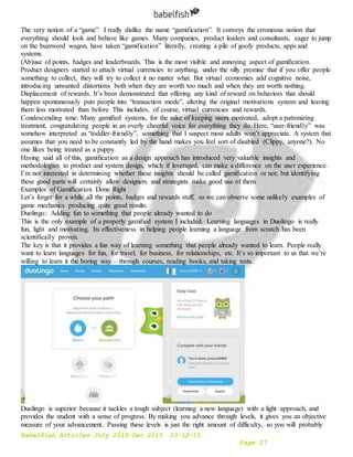 Babelfish Articles July 2015-Dec 2015 10-12-15
Page 27
The very notion of a “game”. I really dislike the name “gamification”. It conveys the erroneous notion that
everything should look and behave like games. Many companies, product leaders and consultants, eager to jump
on the buzzword wagon, have taken “gamification” literally, creating a pile of goofy products, apps and
systems.
(Ab)use of points, badges and leaderboards. This is the most visible and annoying aspect of gamification.
Product designers started to attach virtual currencies to anything, under the silly premise that if you offer people
something to collect, they will try to collect it no matter what. But virtual economies add cognitive noise,
introducing unwanted distortions both when they are worth too much and when they are worth nothing.
Displacement of rewards. It’s been demonstrated that offering any kind of reward on behaviors that should
happen spontaneously puts people into “transaction mode”, altering the original motivations system and leaving
them less motivated than before. This includes, of course, virtual currencies and rewards.
Condescending tone. Many gamified systems, for the sake of keeping users motivated, adopt a patronizing
treatment, congratulating people in an overly cheerful voice for everything they do. Here, “user-friendly” was
somehow interpreted as “toddler-friendly”, something that I suspect most adults won’t appreciate. A system that
assumes that you need to be constantly led by the hand makes you feel sort of disabled (Clippy, anyone?). No
one likes being treated as a puppy.
Having said all of this, gamification as a design approach has introduced very valuable insights and
methodologies to product and system design, which if leveraged, can make a difference on the user experience.
I’m not interested in determining whether these insights should be called gamification or not; but identifying
these good parts will certainly allow designers and strategists make good use of them.
Examples of Gamification Done Right
Let’s forget for a while all the points, badges and rewards stuff, so we can observe some unlikely examples of
game mechanics producing quite good results.
Duolingo: Adding fun to something that people already wanted to do
This is the only example of a properly gamified system I included. Learning languages in Duolingo is really
fun, light and motivating. Its effectiveness in helping people learning a language from scratch has been
scientifically proven.
The key is that it provides a fun way of learning something that people already wanted to learn. People really
want to learn languages for fun, for travel, for business, for relationships, etc. It’s so important to us that we’re
willing to learn it the boring way – through courses, reading books, and taking tests.
Duolingo is superior because it tackles a tough subject (learning a new language) with a light approach, and
provides the student with a sense of progress. By making you advance through levels, it gives you an objective
measure of your advancement. Passing these levels is just the right amount of difficulty, so you will probably
 