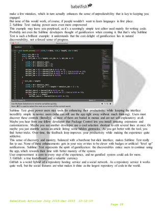 Babelfish Articles July 2015-Dec 2015 10-12-15
Page 28
make a few mistakes, which in turn actually enhances the sense of unpredictability that is key to keeping you
engaged.
But none of this would work, of course, if people wouldn’t want to learn languages in first place.
2. Sublime Text: making power users even more empowered
This example may leave you perplexed, as it’s a seemingly simple text editor used mainly for writing code.
Probably not even the Sublime developers thought of gamification when creating it. But that’s why Sublime
Text is such a brilliant example: it understands that the core delight of gamification lies in natural
discoverability, not a forced sense of progress.
Sublime Text gives power users nice tools for enhancing their productivity, while keeping the interface
incredibly simple to novice users (who can still use the app right away without much thinking). Users must
discover these controls (literally), as most of them are buried in menus and are not self-explanatory at all.
Maybe you hear from one fellow developer that Package Control lets you install amazing extensions and
customizations. Maybe you see another developer use a cool selection shortcut to edit several lines at once. Or
maybe you just stumble across an article listing some hidden gimmicks. As you get better with the tool, you
find better tricks. Over time, the feedback loop improves your productivity while making the experience quite
addictive.
This sense of discovery and mastery, balanced with a barebone but slick interface, makes Sublime Text really
fun to use. None of these enhancements gets in your way or tries to be clever with badges or artificial “level up”
notifications. Sublime Text represents the spirit of gamification: the discoverables entice users to continue using
the app, which rewards their time with better mastery of the system.
User empowerment is core to every step of the experience, and no gamified system could ask for more.
3. GitHub: a true leaderboard and a valuable currency
GitHub is a weird hybrid of a repository hosting service and a social network. As a repository service it works
quite well, but the social features are what makes it shine as the largest repository of code in the world.
 