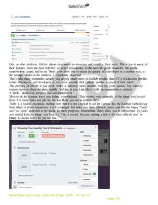 Babelfish Articles July 2015-Dec 2015 10-12-15
Page 29
Like no other platform, GitHub allows developers to showcase and visualize their work. This is true in many of
their features: from the most followed or forked repositories, to the network graph visualizer, the profile
contributions graph, and so on. These tools allow one to assess the quality of a developer in a rational way, so
the prestige earned in the platform is completely deserved.
That’s why many companies actually are relying much more on GitHub profiles than CV’s or LinkedIn profiles
to hire developers, and developers in turn show proudly their GitHub profiles as proof of their talent.
The currency of GitHub is true work, which is infinitely more valuable than any point system. Any currency
system prone to abuse devalues rapidly (looking at you, LinkedIn’s skills recommendation system).
4. Trello: visualizing progress and accomplishment
Most to-do list systems leave you feeling overwhelmed. They remind you constantly of the things you haven’t
done. The more tasks you pile up, the less likely you are to achieve them.
Trello is a notable exception, starting with that it is not a typical to-do list system: like the Kanban methodology
from which it draws inspiration, it acknowledges that tasks may have different states, and that the binary “done”
and “not done” approach is not useful for most purposes. Intermediate states allow you to differentiate the tasks
you started from the things you have not. This is crucial, because starting a task is the most difficult part. A
binary to-do list won’t let you see that.
 
