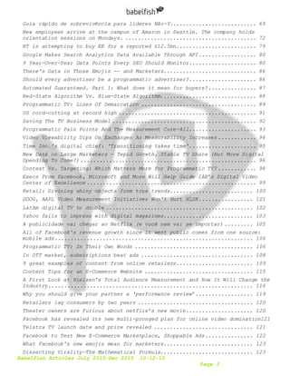Babelfish Articles July 2015-Dec 2015 10-12-15
Page 3
Guia rápido de sobrevivência para líderes Não-Y........................... 69
New employees arrive at the campus of Amazon in Seattle. The company holds
orientation sessions on Mondays. ......................................... 72
BT is attempting to buy EE for a reported £12.5bn......................... 79
Google Makes Search Analytics Data Available Through API.................. 80
9 Year-Over-Year Data Points Every SEO Should Monitor..................... 80
There's Data in Those Emojis -- and Marketers............................. 86
Should every advertiser be a programmatic advertiser?..................... 86
Automated Guaranteed. Part 1: What does it mean for buyers?............... 87
Red-State Algorithm Vs. Blue-State Algorithm.............................. 88
Programmatic TV: Lines Of Demarcation .................................... 89
US cord-cutting at record high ........................................... 91
Saving The TV Business Model ............................................. 92
Programmatic Pain Points And The Measurement Cure-All..................... 93
Video Viewability Dips On Exchanges As Measurability Increases ............ 94
Time Inc.'s digital chief: 'Transitioning takes time'..................... 95
New Data on Large Marketers - Tepid Growth, Stable TV Share (But More Digital
Spending To Come?)....................................................... 96
Context Vs. Targeting: Which Matters More For Programmatic TV? ............ 98
Execs From Facebook, Microsoft and More Will Help Guide IAB's Digital Video
Center of Excellence ..................................................... 99
Retail: Divining shiny objects from true trends.......................... 100
GOOG, AAPL Video Measurement Initiatives Won't Hurt NLSN................. 101
LatAm digital TV to double .............................................. 102
Yahoo fails to impress with digital magazines............................ 103
A publicidade vai chegar ao Netflix (e você nem vai se importar) ......... 105
All of Facebook's revenue growth since it went public comes from one source:
mobile ads.............................................................. 106
Programmatic TV: In Their Own Words ..................................... 106
In OTT market, subscriptions beat ads ................................... 108
9 great examples of content from online retailers........................ 109
Content Tips for an E-Commerce Website .................................. 115
A First Look at Nielsen's Total Audience Measurement and How It Will Change the
Industry................................................................ 116
Why you should give your partner a ‘performance review’.................. 119
Retailers lag consumers by two years .................................... 120
Theater owners are furious about netflix’s new movie..................... 120
Facebook has revealed its new multi-pronged plan for online video domination121
Telstra TV launch date and price revealed ............................... 121
Facebook to Test New E-Commerce Marketplace, Shoppable Ads............... 122
What Facebook's new emojis mean for marketers............................ 123
Dissecting Virality—The Mathematical Formula............................. 123
 
