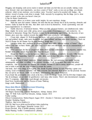 Babelfish Articles July 2015-Dec 2015 10-12-15
Page 30
Dragging and dropping cards across stacks is natural and helps you feel that you are actually making a task
move forward. And, most importantly, you have a stack of “done” cards, so you can see things you already
achieved, which in turn motivates you to achieve more. You don’t need to be awarded with badges – the
intrinsic reward of seeing a task done is enough. Trello succeeds by recognizing that the things you’ve done
matter as much as the ones you haven’t done yet.
8 Tips for Better Gamification
These examples allows us to derive some useful insights for user experience design:
• Make the users feel smarter. Enhance the tasks that the user already has to do by removing obstacles and
barriers. Guide by hand the first time, then allow users to do it by themselves. Avoid a patronizing tone and
keep congratulations to a minimum.
• Enable discovery of advanced features. When you hide advanced features, you simultaneously make
things simpler for novice users while giving power users a sense of accomplishment and exclusivity. As
described in Interaction Design Best Practices (written by the prototyping app UXPin), the discovery of new
features gives users tiny, random rewards that makes them more productive and engaged.
• Create slick, elegant UI. Well-thought interfaces, with good performance, smooth transitions, consistent
tone and polished design, make users themselves feel more polished and their tasks better executed. Check out
Web UI Design for the Human Eye for more interface design tips.
• Let users define their standards for progress. People have wildly different notions of “better”. Don’t
enforce your rules on them. Rather, give users ways to set their own milestones and act as a measurement tool
rather than a coach.
• Show users how far they’ve progressed. Make them see their achievements in an objective, rational way.
Remind them subtly of how they were when they first began.
• Design for “flow”. Cut out interruptions. Allow users to immerse completely in a task. Offer discrete
feedback to what’s happening. And if it’s possible, allow users to lose their sense of time. When you are
motivated, time flies.
• Avoid the trap of virtual currencies. Virtual currencies, like real currencies, can rapidly become
unmanageable and inflate or deflate. If the currency devalues, it will be no more than noise and added
complexity. And if it becomes too valuable (for example, because it’s tied to money incentives), people will
start to trade it and will find ways to cheat or corrupt the system.
And lastly, don’t force things to be a game. This should be pretty obvious by now. Imposing a game over
existing social or behavioral dynamics will make everyone feel awkward. Real games are fun precisely because
they are opt-in, not forced. I think we are finally understanding this critical distinction.
If you found this post helpful, take a look at the free e-book UX Design Trends 2015 & 2016 that I helped write.
Tips & techniques are provided for gamification (and many other trends). There’s also deconstructed examples
from 71 companies, which helps teach through real practice.
Read Next: Gamification and the Process of Game Thinking
Image credit: Shutterstock
How Ads Work In Multiscreen Viewing,
Dr Ali Goode, Admap, January 2014
360-Degree Sponsorship, Amanda Burningham, Admap, January 2014
Align TV With VoD, Jean-Paul Edwards, Admap, January 2014
Further reading
Ofcom Communications Market Report August 2014 – (Section 2: Television and Audio-Visual)
Decipher Mediabug Report
Thinkbox, http://www.thinkbox.tv
IAB UK, http://www.iabuk.net/disciplines/video-marketing
Kevin Spacey – MacTaggart Memorial Lecture 2013
Project Dovetail. Why is BARB planning a hybrid future?
Media Planning Toolkit: Communications planning
 